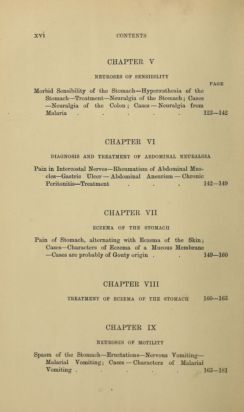 CHAPTER V NEUROSES OP SENSIBILITY PAGE Morbid Sensibility of the Stomach—Hyperesthesia of the Stomach—Treatment—Neuralgia of the Stomach; Oases —Neuralgia of the Colon ; Cases — Neuralgia from Malaria ..... 123—142 CHAPTER VI DIAGNOSIS AND TREATMENT OP ABDOMINAL NEURALGIA Pain in Intercostal Nerves—Rheumatism of Abdominal Mus- cles—Gastric Ulcer — Abdominal Aneurism — Chronic Peritonitis—Treatment . . . 142—149 CHAPTER VII ECZEMA OP THE STOMACH Pain of Stomach, alternating with Eczema of the Skin; Cases—Characters of Eczema of a Mucous Membrane —Cases are probably of Gouty origin . . 149—160 CHAPTER VIII TREATMENT OF ECZEMA OP THE STOMACH 160—163 CHAPTER IX NEUROSES OP MOTILITY Spasm of the Stomach—Eructations—Nervous Vomiting— Malarial Vomiting; Cases — Characters of Malarial Vomiting ..... 163—181