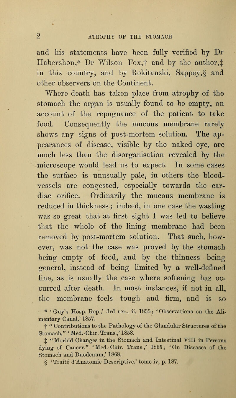 and his statements have been fully verified by Dr Habershon,* Dr Wilson Fox,f and by the author,^ in this country, and by Rokitanski, Sappey,§ and other observers on the Continent. Where death has taken place from atrophy of the stomach the organ is usually found to be empty, on account of the repugnance of the patient to take food. Consequently the mucous membrane rarely shows any signs of post-mortem solution. The ap- pearances of disease, visible by the naked eye, are much less than the disorganisation revealed by the microscope would lead us to expect. In some cases the surface is unusually pale, in others the blood- vessels are congested, especially towards the car- diac orifice. Ordinarily the mucous membrane is reduced in thickness ; indeed, in one case the wasting was so great that at first sight I was led to believe that the whole of the lining membrane had been removed by post-mortem solution. That such, how- ever, was not the case was proved by the stomach being empty of food, and by the thinness being general, instead of being limited by a well-defined line, as is usually the case where softenhag has oc- curred after death. In most instances, if not in all, the membrane feels tough and firm, and is so * 'Guy's Hosp. Rep.,' 3rd ser., ii, 1855; 'Observations on the Ali- mentary Canal,' 1857. f  Contributions to the Pathology of the Glandular Structures of the Stomach, ' Med.-Chir. Trans.,' 1858. i  Morbid Changes in the Stomach and Intestinal Villi in Persons dying of Cancer, 'Med.-Chir. Trans.,' 1865; 'On Diseases of the Stomach and Duodenum,' 1868. § ' Traite d'Anatomie Descriptive,' tome iv, p. 187.