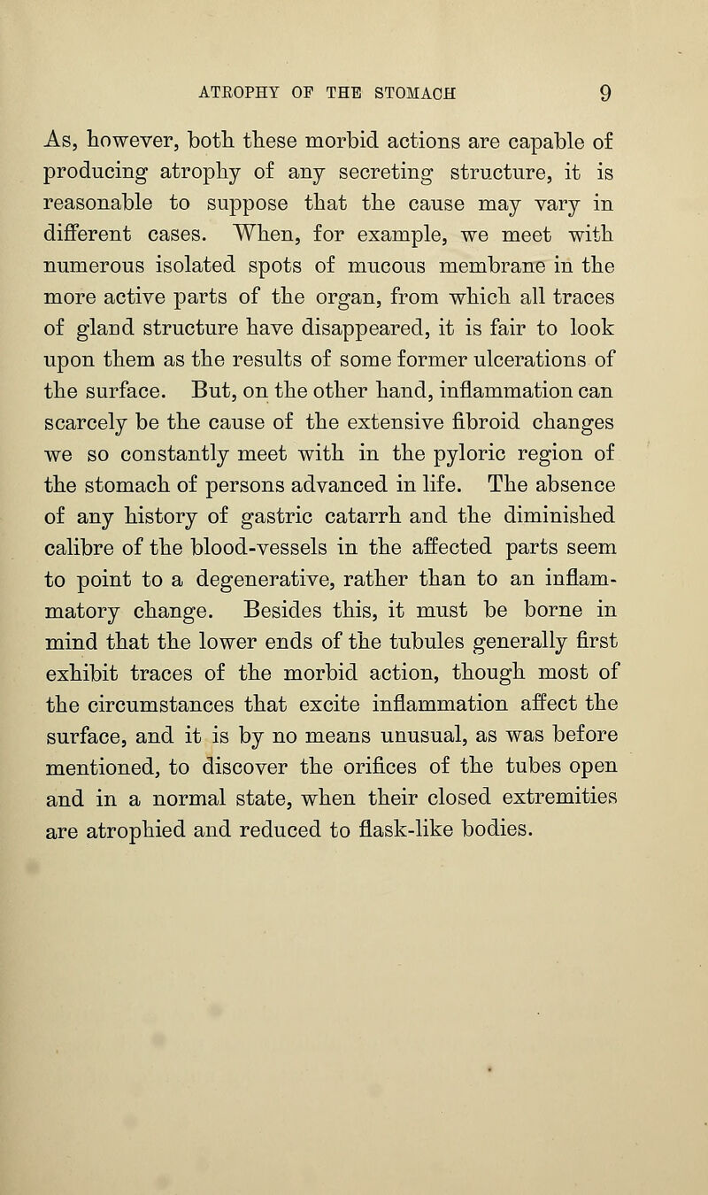 As, however, both these morbid actions are capable of producing atrophy of any secreting structure, it is reasonable to suppose that the cause may vary in different cases. When, for example, we meet with numerous isolated spots of mucous membrane in the more active parts of the organ, from which all traces of glaud structure have disappeared, it is fair to look upon them as the results of some former ulcerations of the surface. But, on the other hand, inflammation can scarcely be the cause of the extensive fibroid changes we so constantly meet with in the pyloric region of the stomach of persons advanced in life. The absence of any history of gastric catarrh and the diminished calibre of the blood-vessels in the affected parts seem to point to a degenerative, rather than to an inflam- matory change. Besides this, it must be borne in mind that the lower ends of the tubules generally first exhibit traces of the morbid action, though most of the circumstances that excite inflammation affect the surface, and it is by no means unusual, as was before mentioned, to discover the orifices of the tubes open and in a normal state, when their closed extremities are atrophied and reduced to flask-like bodies.