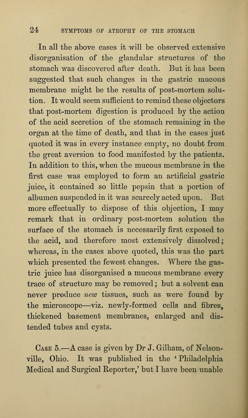 In all the above cases it will be observed extensive disorganisation of the glandular structures of the stomach was discovered after death. But it has been suggested that such changes in the gastric mucous membrane might be the results of post-mortem solu- tion. It would seem sufficient to remind these objectors that post-mortem digestion is produced by the action of the acid secretion of the stomach remaining in the organ at the time of death, and that in the cases just quoted it was in every instance empty, no doubt from the great aversion to food manifested by the patients. In addition to this, when the mucous membrane in the first case was employed to form an artificial gastric juice, it contained so little pepsin that a portion of albumen suspended in it was scarcely acted upon. . But more effectually to dispose of this objection, I may remark that in ordinary post-mortem solution the surface of the stomach is necessarily first exposed to the acid, and therefore most extensively dissolved; whereas, in the cases above quoted, this was the part which presented the fewest changes. Where the gas- tric juice has disorganised a mucous membrane every trace of structure may be removed; but a solvent can never produce new tissues, such as were found by the microscope—viz. newly-formed cells and fibres, thickened basement membranes, enlarged and dis- tended tubes and cysts. Case 5.—A case is given by Dr J. Gilham, of Nelson- ville, Ohio. It was published in the ' Philadelphia Medical and Surgical Reporter,' but I have been unable