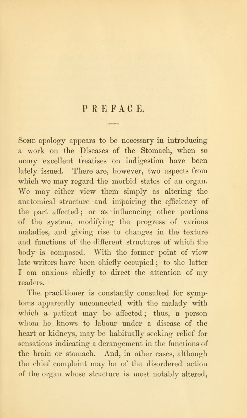 PREFACE. Some apology appears to be necessary in introducing a work on the Diseases of the Stomach, when so many excellent treatises on indigestion have been lately issued. There are, however, two aspects from which we may regard the morbid states of an organ. We may either view them simply as altering the anatomical structure and impairing the efficiency of the part affected; or as * influencing other portions of the system, modifying the progress of various maladies, and giving rise to changes in the texture and functions of the different structures of which the body is composed. With the former point of view late writers have been chiefly occupied ; to the latter I am anxious chiefly to direct the attention of my readers. The practitioner is constantly consulted for symp- toms apparently unconnected with the malady with which a patient may be affected; thus, a person whom he knows to labour under a disease of the heart or kidneys, may be habitually seeking relief for sensations indicating a derangement in the functions of the brain or stomach. And, in other cases, although the chief complaint may be of the disordered action of the organ whose structure is most notably altered,