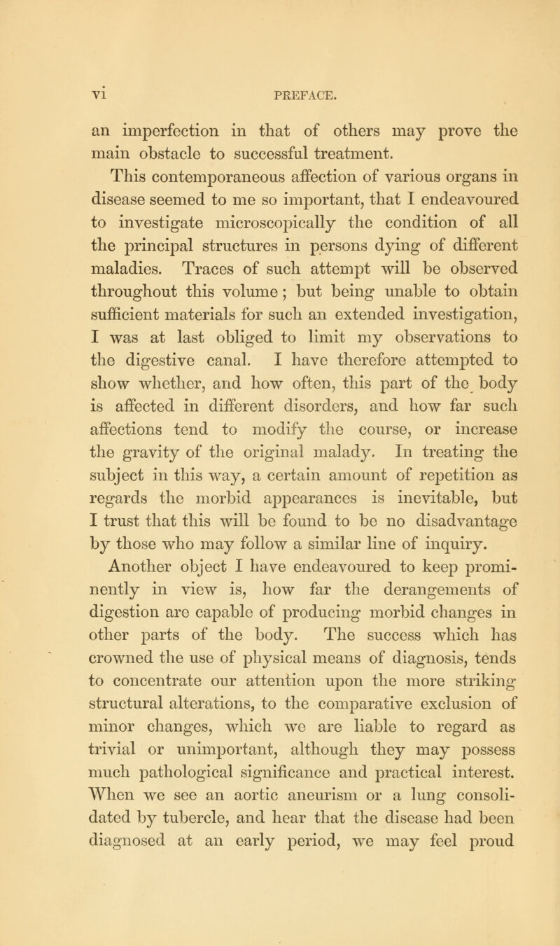 an imperfection in that of others may prove the main obstacle to successful treatment. This contemporaneous affection of various organs in disease seemed to me so important, that I endeavoured to investigate microscopically the condition of all the principal structures in persons dying of different maladies. Traces of such attempt will be observed throughout this volume; but being unable to obtain sufficient materials for such an extended investigation, I was at last obliged to limit my observations to the digestive canal. I have therefore attempted to show whether, and how often, this part of the body is affected in different disorders, and how far such affections tend to modify the course, or increase the gravity of the original malady. In treating the subject in this way, a certain amount of repetition as regards the morbid appearances is inevitable, but I trust that this will be found to be no disadvantage by those who may follow a similar line of inquiry. Another object I have endeavoured to keep promi- nently in view is, how far the derangements of digestion are capable of producing morbid changes in other parts of the body. The success which has crowned the use of physical means of diagnosis, tends to concentrate our attention upon the more striking structural alterations, to the comparative exclusion of minor changes, which we are liable to regard as trivial or unimportant, although they may possess much pathological significance and practical interest. When we see an aortic aneurism or a lung consoli- dated by tubercle, and hear that the disease had been diagnosed at an early period, we may feel proud