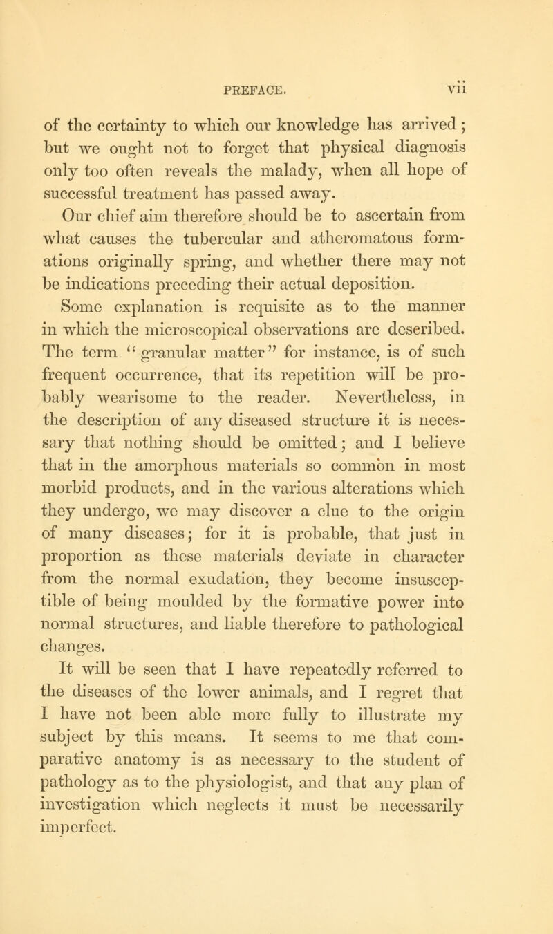 of the certainty to which our knowledge has arrived; but we ought not to forget that physical diagnosis only too often reveals the malady, when all hope of successful treatment has passed away. Our chief aim therefore should be to ascertain from what causes the tubercular and atheromatous form- ations originally spring, and whether there may not be indications preceding their actual deposition. Some explanation is requisite as to the manner in which the microscopical observations are described. The term granular matter for instance, is of such frequent occurrence, that its repetition will be pro- bably wearisome to the reader. Nevertheless, in the description of any diseased structure it is neces- sary that nothing should be omitted; and I believe that in the amorphous materials so common in most morbid products, and in the various alterations which they undergo, we may discover a clue to the origin of many diseases; for it is probable, that just in proportion as these materials deviate in character from the normal exudation, they become insuscep- tible of being moulded by the formative power into normal structures, and liable therefore to pathological changes. It will be seen that I have repeatedly referred to the diseases of the lower animals, and I regret that I have not been able more fully to illustrate my subject by this means. It seems to me that com- parative anatomy is as necessary to the student of pathology as to the physiologist, and that any plan of investigation which neglects it must be necessarily imperfect.