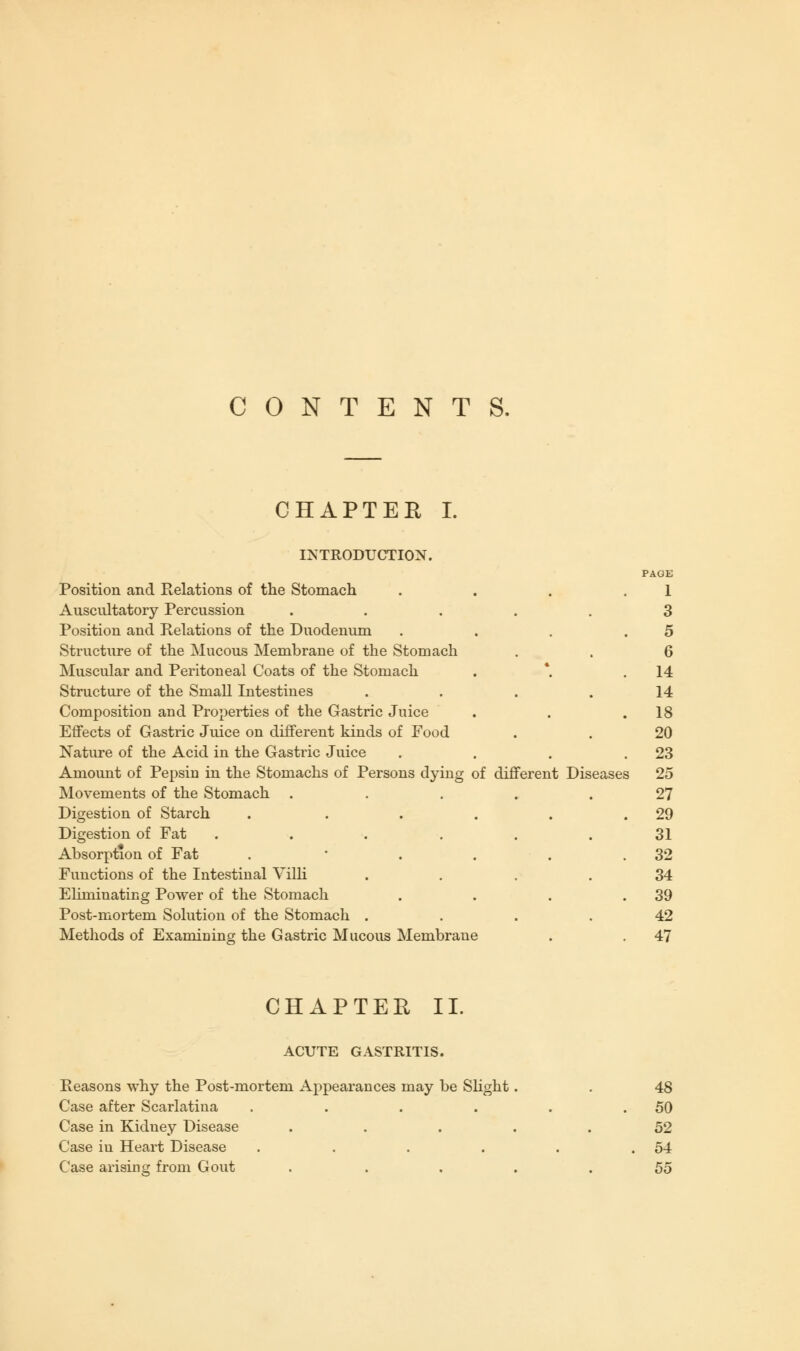 CONTENTS. CHAPTER I. INTRODUCTION. Position and Relations of the Stomach Auscultatory Percussion Position and Relations of the Duodenum Structure of the Mucous Membrane of the Stomach Muscular and Peritoneal Coats of the Stomach Structure of the Small Intestines Composition and Properties of the Gastric Juice Effects of Gastric Juice on different kinds of Food Nature of the Acid in the Gastric Juice Amount of Pepsin in the Stomachs of Persons dy Movements of the Stomach Digestion of Starch Digestion of Fat Absorption of Fat Functions of the Intestinal Villi Eliminating Power of the Stomach Post-mortem Solution of the Stomach . Methods of ExamiDing the Gastric Mucous Membrane ing of different Diseases PAGE 1 3 5 6 14 14 18 20 23 25 27 29 31 32 34 39 42 47 CHAPTER II. ACUTE GASTRITIS. Reasons why the Post-mortem Appearances may be Slight Case after Scarlatina .... Case in Kidney Disease Case in Heart Disease .... Case arising from Gout 48 50 52 54 55