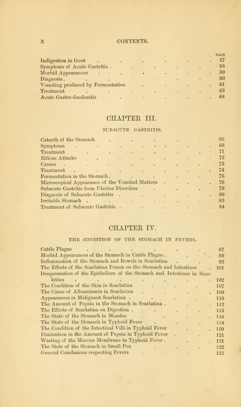 Indigestion in Gout Symptoms of Acute Gastritis . Morbid Appearances Diagnosis. Vomiting produced by Fermentation Treatment Acute Gastro-duodenitis PAGE 57 58 59 60 61 63 64 CHAPTER III. SUBACUTE GASTRITIS. Catarrh of the Stomach Symptoms . . . . Treatment .... Bilious Attacks Causes ..... Treatment .... Fermentation in the Stomach . Microscopical Appearance of the Vomited Matters Subacute Gastritis from Uterine Disorders Diagnosis of Subacute Gastritis Irritable Stomach .... Treatment of Subacute Gastritis . . 68 . 71 . 72 , 73 . 74 . 75 . 76 . 79 . 80 . 83 . 84 CHAPTER IV. THE CONDITION OF THE STOMACH IN FEVERS. Cattle Plague ..... Morbid Appearances of the Stomach in Cattle Plague. Inflammation of the Stomach and Bowels in Scarlatina The Effects of the Scarlatina Poison on the Stomach and Intestines Desquamation of the Epithelium of the Stomach and Intestines in latina ..... The Condition of the Skin in Scarlatina The Cause of Albuminuria in Scarlatina Appearances in Malignant Scarlatina . The Amount of Pepsin in the Stomach in Scarlatina . The Effects of Scarlatina on Digestion . The State of the Stomach in Measles The State of the Stomach in Typhoid Fever The Condition of the Intestinal Villi in Typhoid Fever Diminution in the Amount of Pepsin in Typhoid Fever Wasting of the Mucous Membrane in Typhoid Fever . The State of the Stomach in Small Pox General Conclusions respecting Fevers Scar 87 89 92 101 102 107 109 110 112 113 116 118 120 121 121 122 123