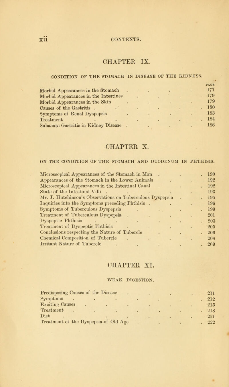 CHAPTER IX. CONDITION OF THE STOMACH IN DISEASE OF THE KIDNEYS. Morbid Appearances in the Stomach .... Morbid Appearances in the Intestines . Morbid Appearances in the Skin .... Causes of the Gastritis . Symptoms of Renal Dyspepsia .... Treatment ....... Subacute Gastritis in Kidney Disease .... PAGE 177 179 179 180 183 184 186 CHAPTER X. ON THE CONDITION OF THE STOMACH AND DUODENUM IN PHTHISIS. Microscopical Appearances of the Stomach in Man Appearances of the Stomach in the Lower Animals Microscopical Appearances in the Intestinal Canal State of the Intestinal Villi . Mr. J. Hutchinson's Observations on Tuberculous Dyspepsia Inquiries into the Symptoms preceding Phthisis Symptoms of Tuberculous Dyspepsia Treatment of Tuberculous Dyspepsia Dyspeptic Phthisis Treatment of Dyspeptic Phthisis Conclusions respecting the Nature of Tubercle Chemical Composition of Tubercle Irritant Nature of Tubercle 190 192 192 193 195 196 199 201 203 205 206 208 209 CHAPTER XI. WEAK DIGESTION. Predisposing Causes of the Disease Symptoms Exciting Causes Treatment Diet .... Treatment of the Dyspepsia of Old Age 211 212 215 218 221 222