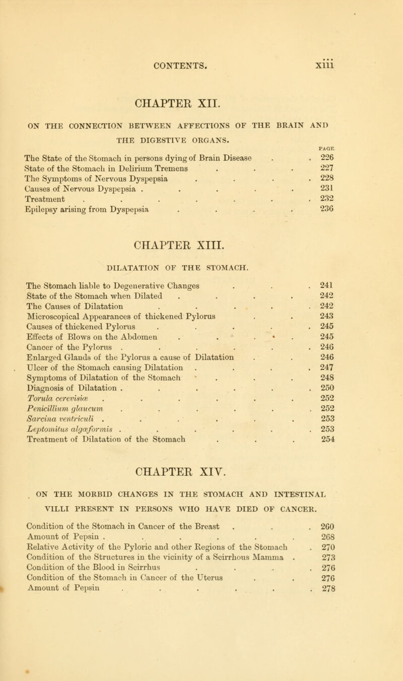 CHAPTER XII. ON THE CONNECTION BETWEEN AFFECTIONS OF THE BRAIN AND THE DIGESTIVE ORGANS. The State of the Stomach in persons dying of Brain Disease State of the Stomach in Delirium Tremens The Symptoms of Nervous Dyspepsia Causes of Nervous Dyspepsia . Treatment ..... Epilepsy arising from Dyspepsia 226 227 228 231 232 236 CHAPTER XIII. DILATATION OF THE STOMACH. The Stomach liable to Degenerative Changes State of the Stomach when Dilated The Causes of Dilatation Microscopical Appearances of thickened Pylorus Causes of thickened Pylorus Effects of Blows on the Abdomen Cancer of the Pylorus .... Enlarged Glands of the Pylorus a cause of Dilatation Ulcer of the Stomach causing Dilatation Symptoms of Dilatation of the Stomach Diagnosis of Dilatation .... Torula cerevisice .... PeniciUium glaucum .... Sarcina ventrkuli .... Leptomitus algceformis .... Treatment of Dilatation of the Stomach 241 242 242 243 245 245 246 246 247 248 250 252 252 253 253 254 CHAPTER XIY. ON THE MORBID CHANGES IN THE STOMACH AND INTESTINAL VILLI PRESENT IN PERSONS WHO HAVE DIED OF CANCER. Condition of the Stomach in Cancer of the Breast . . . 260 Amount of Pepsin . ..... 268 Relative Activity of the Pyloric and other Regions of the Stomach . 270 Condition of the Structures in the vicinity of a Scirrhous Mamma . 273 Condition of the Blood in Scirrhus .... 276 Condition of the Stomach in Cancer of the Uterus . . 276 Amount of Pepsin ...... 278