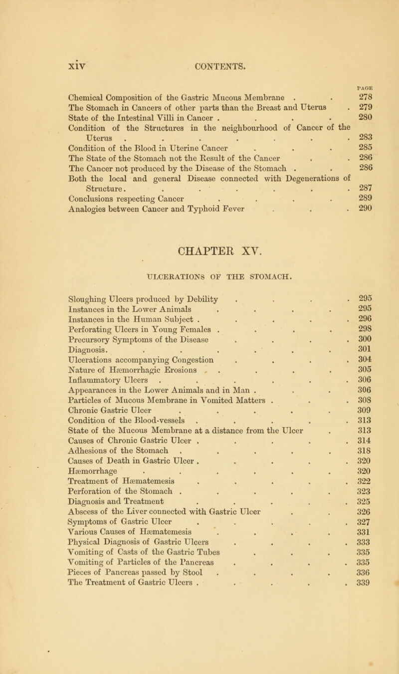 PAGE Chemical Composition of the Gastric Mucous Membrane . . 278 The Stomach in Cancers of other parts than the Breast and Uterus . 279 State of the Intestinal Villi in Cancer .... 280 Condition of the Structures in the neighbourhood of Cancer of the Uterus . . . . . . .283 Condition of the Blood in Uterine Cancer . . . 285 The State of the Stomach not the Result of the Cancer . . 286 The Cancer not produced by the Disease of the Stomach . . 286 Both the local and general Disease connected with Degenerations of Structure. . . ' . . .287 Conclusions respecting Cancer .... 289 Analogies between Cancer and Typhoid Fever . . . 290 CHAPTER XV. ULCERATIONS OF THE STOMACH. Sloughing Ulcers produced by Debility Instances in the Lower Animals Instances in the Human Subject . Perforating Ulcers in Young Females . Precursory Symptoms of the Disease Diagnosis. ..... Ulcerations accompanying Congestion Nature of Heemorrhagic Erosions . Inflammatory Ulcers .... Appearances in the Lower Animals and in Man . Particles of Mucous Membrane in Vomited Matters . Chronic Gastric Ulcer .... Condition of the Blood-vessels State of the Mucous Membrane at a distance from the Ulcer Causes of Chronic Gastric Ulcer . Adhesions of the Stomach .... Causes of Death in Gastric Ulcer . Haemorrhage ..... Treatment of Heematemesis Perforation of the Stomach .... Diagnosis and Treatment Abscess of the Liver counected with Gastric Ulcer Symptoms of Gastric Ulcer Various Causes of Heematemesis Physical Diagnosis of Gastric Ulcers Vomiting of Casts of the Gastric Tubes Vomiting of Particles of the Pancreas Pieces of Pancreas passed by Stool The Treatment of Gastric Ulcers . 295 295 296 298 300 301 304 305 306 306 308 309 313 313 314 318 320 320 322 323 325 326 327 331 333 335 335 336 339