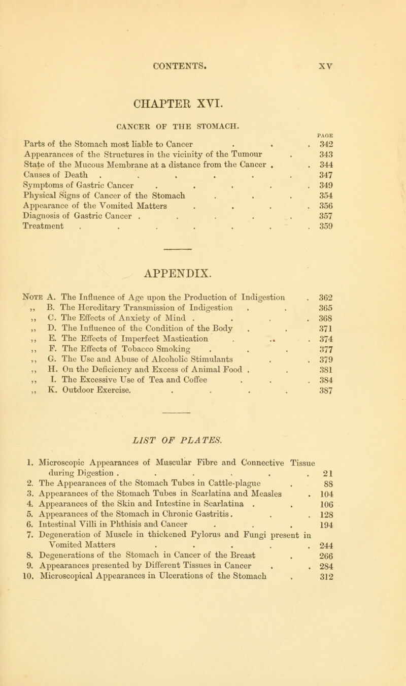 CHAPTER XVI. CANCER OF THE STOMACH. Parts of the Stomach most liable to Cancer Appearances of the Structures in the vicinity of the Tumour State of the Mucous Membrane at a distance from the Cancer Causes of Death ..... Symptoms of Gastric Cancer Physical Signs of Cancer of the Stomach Appearance of the Vomited Matters Diagnosis of Gastric Cancer .... Treatment ..... PAGE 342 343 344 347 349 354 356 357 359 APPENDIX. Note A. The Influence of Age upon the Production of Indigestion . 362 B. The Hereditary Transmission of Indigestion . . 365 C. The Effects of Anxiety of Mind . . . .368 D. The Influence of the Condition of the Body . . 371 E. The Effects of Imperfect Mastication . .. .374 F. The Effects of Tobacco Smoking . . . 377 G. The Use and Abuse of Alcoholic Stimulants . . 379 H. On the Deficiency and Excess of Animal Food . . 381 I. The Excessive Use of Tea and Coffee . . . 384 K. Outdoor Exercise. .... 387 LIST OF PLATES. 1. Microscopic Appearances of Muscular Fibre and Connective Tissue during Digestion . . . . . .21 2. The Appearances of the Stomach Tubes in Cattle-plague . 88 3. Appearances of the Stomach Tubes in Scarlatina and Measles . 104 4. Appearances of the Skin and Intestine in Scarlatina . . 106 5. Appearances of the Stomach in Chronic Gastritis. . . 128 6. Intestinal Villi in Phthisis and Cancer . . . 194 7. Degeneration of Muscle in thickened Pylorus and Fungi present in Vomited Matters ..... 244 8. Degenerations of the Stomach in Cancer of the Breast . 266 9. Appearances presented by Different Tissues in Cancer . . 284 10. Microscopical Appearances in Ulcerations of the Stomach . 312