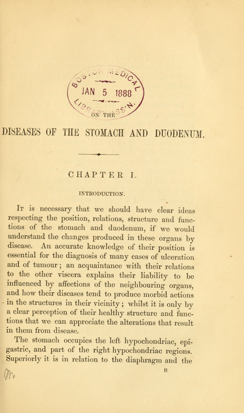 ON THE DISEASES OF THE STOMACH AND DUODENUM. CHAPTER I. INTRODUCTION, It is necessary that we should have clear ideas respecting the position, relations, structure and func- tions of the stomach and duodenum, if we would understand the changes produced in these organs by disease. An accurate knowledge of their position is essential for the diagnosis of many cases of ulceration and of tumour; an acquaintance with their relations to the other viscera explains their liability to be influenced by affections of the neighbouring organs, and how their diseases tend to produce morbid actions in the structures in their vicinity; whilst it is only by a clear perception of their healthy structure and func- tions that we can appreciate the alterations that result in them from disease. The stomach occupies the left hypochondriac, epi- gastric, and part of the right hypochondriac regions. Superiorly it is in relation to the diaphragm and the Y b