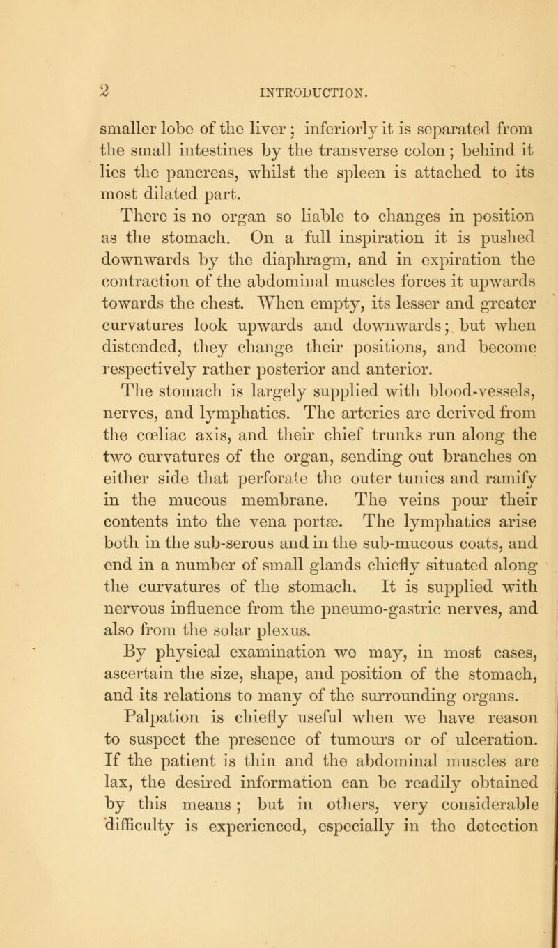 smaller lobe of the liver ; inferiorly it is separated from the small intestines by the transverse colon; behind it lies the pancreas, whilst the spleen is attached to its most dilated part. There is no organ so liable to changes in position as the stomach. On a full inspiration it is pushed downwards by the diaphragm, and in expiration the contraction of the abdominal muscles forces it upwards towards the chest. When empty, its lesser and greater curvatures look upwards and downwards; but when distended, they change their positions, and become respectively rather posterior and anterior. The stomach is largely supplied with blood-vessels, nerves, and lymphatics. The arteries are derived from the coeliac axis, and their chief trunks run along the two curvatures of the organ, sending out branches on either side that perforate the outer tunics and ramify in the mucous membrane. The veins pour their contents into the vena portse. The lymphatics arise both in the sub-serous and in the sub-mucous coats, and end in a number of small glands chiefly situated along the curvatures of the stomach. It is supplied with nervous influence from the pneumo-gastric nerves, and also from the solar plexus. By physical examination we may, in most cases, ascertain the size, shape, and position of the stomach, and its relations to many of the surrounding organs. Palpation is chiefly useful when we have reason to suspect the presence of tumours or of ulceration. If the patient is thin and the abdominal muscles are lax, the desired information can be readily obtained by this means; but in others, very considerable difficulty is experienced, especially in the detection