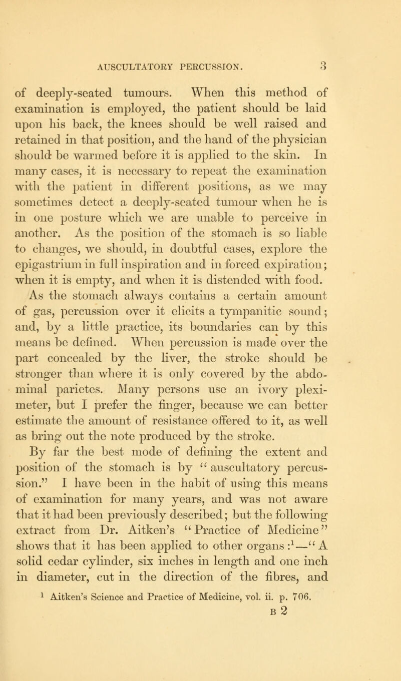 of deeply-seated tumours. When this method of examination is employed, the patient should be laid upon his back, the knees should be well raised and retained in that position, and the hand of the physician should be warmed before it is applied to the skin. In many cases, it is necessary to repeat the examination with the patient in different positions, as we may sometimes detect a deeply-seated tumour when he is in one posture which we are unable to perceive in another. As the position of the stomach is so liable to changes, we should, in doubtful cases, explore the epigastrium in full inspiration and in forced expiration; when it is empty, and when it is distended with food. As the stomach always contains a certain amount of gas, percussion over it elicits a tympanitic sound; and, by a little practice, its boundaries can by this means be defined. When percussion is made over the part concealed by the liver, the stroke should be stronger than where it is only covered by the abdo- minal parietes. Many persons use an ivory plexi- meter, but I prefer the finger, because we can better estimate the amount of resistance offered to it, as well as bring out the note produced by the stroke. By far the best mode of defining the extent and position of the stomach is by  auscultatory percus- sion. I have been in the habit of using this means of examination for many years, and was not aware that it had been previously described; but the following extract from Dr. Aitken's  Practice of Medicine shows that it has been applied to other organs i1— A solid cedar cylinder, six inches in length and one inch in diameter, cut in the direction of the fibres, and 1 Aitken's Science and Practice of Medicine, vol. ii. p. 706. b2