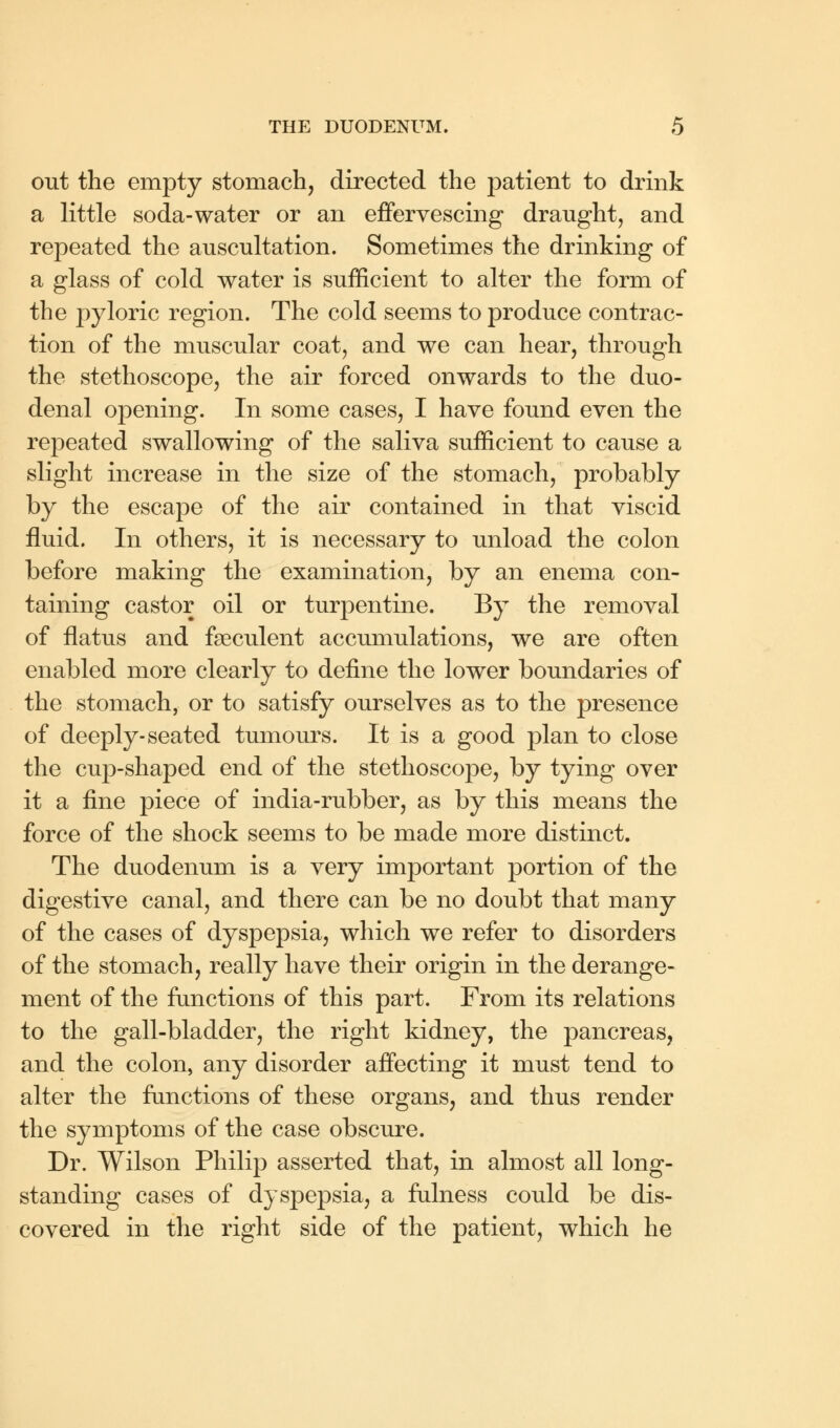 out the empty stomach, directed the patient to drink a little soda-water or an effervescing draught, and repeated the auscultation. Sometimes the drinking of a glass of cold water is sufficient to alter the form of the pyloric region. The cold seems to produce contrac- tion of the muscular coat, and we can hear, through the stethoscope, the air forced onwards to the duo- denal opening. In some cases, I have found even the repeated swallowing of the saliva sufficient to cause a slight increase in the size of the stomach, probably by the escape of the air contained in that viscid fluid. In others, it is necessary to unload the colon before making the examination, by an enema con- taining castor oil or turpentine. By the removal of flatus and fseculent accumulations, we are often enabled more clearly to define the lower boundaries of the stomach, or to satisfy ourselves as to the presence of deeply-seated tumours. It is a good plan to close the cup-shaped end of the stethoscope, by tying over it a fine piece of india-rubber, as by this means the force of the shock seems to be made more distinct. The duodenum is a very important portion of the digestive canal, and there can be no doubt that many of the cases of dyspepsia, which we refer to disorders of the stomach, really have their origin in the derange- ment of the functions of this part. From its relations to the gall-bladder, the right kidney, the pancreas, and the colon, any disorder affecting it must tend to alter the functions of these organs, and thus render the symptoms of the case obscure. Dr. Wilson Philip asserted that, in almost all long- standing cases of dyspepsia, a fulness could be dis- covered in the right side of the patient, which he