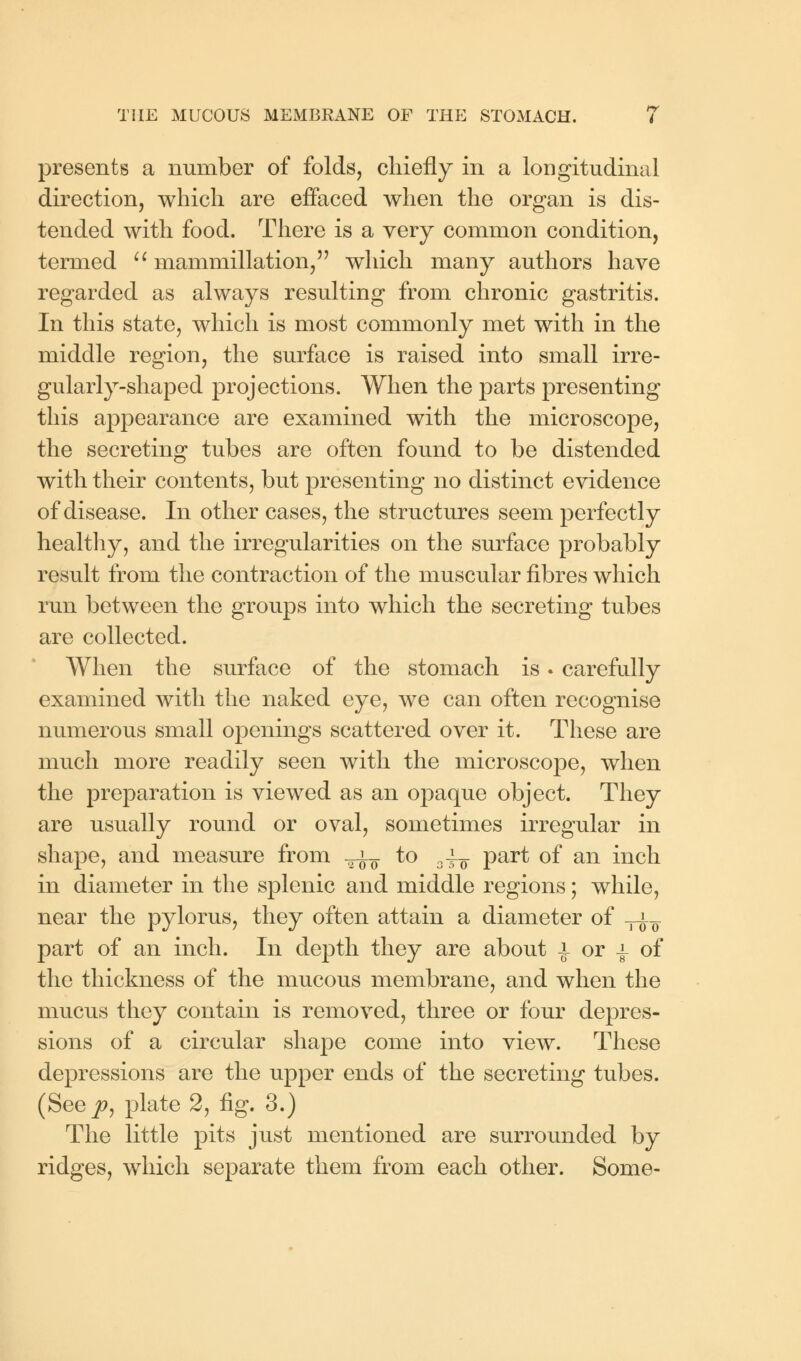 presents a number of folds, chiefly in a longitudinal direction, which are effaced when the organ is dis- tended with food. There is a very common condition, termed  mammillation, which many authors have regarded as always resulting from chronic gastritis. In this state, which is most commonly met with in the middle region, the surface is raised into small irre- gularly-shaped projections. When the parts presenting this appearance are examined with the microscope, the secreting tubes are often found to be distended with their contents, but presenting no distinct evidence of disease. In other cases, the structures seem perfectly healthy, and the irregularities on the surface probably result from the contraction of the muscular fibres which run between the groups into which the secreting tubes are collected. When the surface of the stomach is. carefully examined with the naked eye, we can often recognise numerous small openings scattered over it. These are much more readily seen with the microscope, when the preparation is viewed as an opaque object. They are usually round or oval, sometimes irregular in shape, and measure from -^-^ to ai¥ part of an inch in diameter in the splenic and middle regions; while, near the pylorus, they often attain a diameter of T^ part of an inch. In depth they are about i or i of the thickness of the mucous membrane, and when the mucus they contain is removed, three or four depres- sions of a circular shape come into view. These depressions are the upper ends of the secreting tubes. (See p, plate 2, fig. 3.) The little pits just mentioned are surrounded by ridges, which separate them from each other. Some-