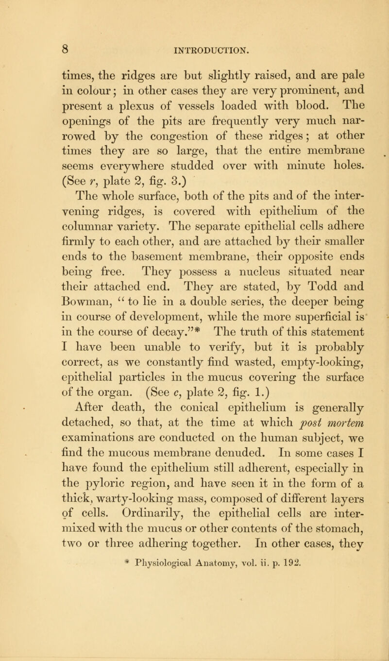 times, the ridges are but slightly raised, and are pale in colour; in other cases they are very prominent, and present a plexus of vessels loaded with blood. The openings of the pits are frequently very much nar- rowed by the congestion of these ridges; at other times they are so large, that the entire membrane seems everywhere studded over with minute holes. (See r, plate 2, fig. 3.) The whole surface, both of the pits and of the inter- vening ridges, is covered with epithelium of the columnar variety. The separate epithelial cells adhere firmly to each other, and are attached by their smaller ends to the basement membrane, their opposite ends being free. They possess a nucleus situated near their attached end. They are stated, by Todd and Bowman,  to lie in a double series, the deeper being in course of development, while the more superficial is in the course of decay.* The truth of this statement I have been unable to verify, but it is probably correct, as we constantly find wasted, empty-looking, epithelial particles in the mucus covering the surface of the organ. (See c, plate 2, fig. 1.) After death, the conical epithelium is generally detached, so that, at the time at which post mortem examinations are conducted on the human subject, we find the mucous membrane denuded. In some cases I have found the epithelium still adherent, especially in the pyloric region, and have seen it in the form of a thick, warty-looking mass, composed of different layers of cells. Ordinarily, the epithelial cells are inter- mixed with the mucus or other contents of the stomach, two or three adhering together. In other cases, they * Physiological Anatomy, vol. ii. p. 192.