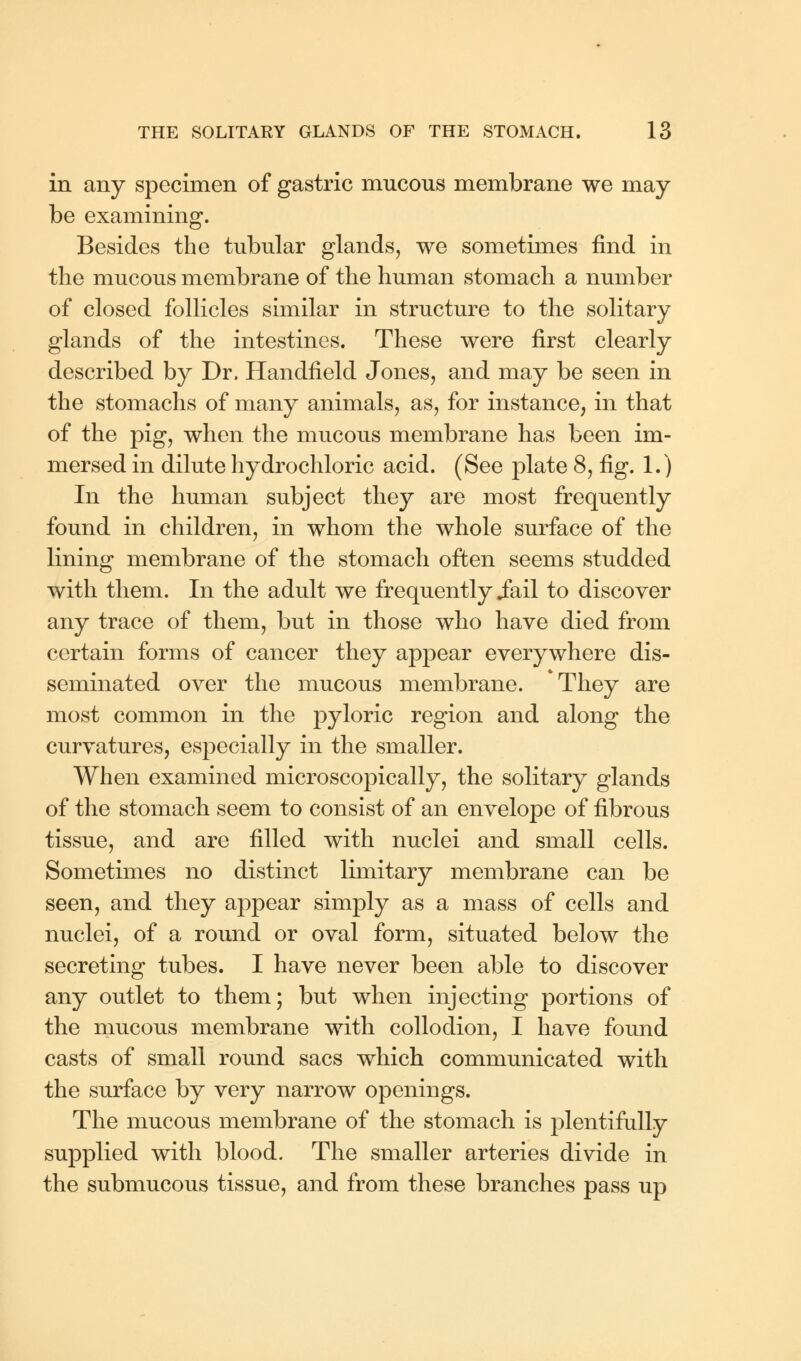 in any specimen of gastric mucous membrane we may- be examining. Besides the tubular glands, we sometimes find in the mucous membrane of the human stomach a number of closed follicles similar in structure to the solitary glands of the intestines. These were first clearly described by Dr. Handheld Jones, and may be seen in the stomachs of many animals, as, for instance, in that of the pig, when the mucous membrane has been im- mersed in dilute hydrochloric acid. (See plate 8, fig. 1.) In the human subject they are most frequently found in children, in whom the whole surface of the lining membrane of the stomach often seems studded with them. In the adult we frequently .fail to discover any trace of them, but in those who have died from certain forms of cancer they appear everywhere dis- seminated over the mucous membrane. They are most common in the pyloric region and along the curvatures, especially in the smaller. When examined microscopically, the solitary glands of the stomach seem to consist of an envelope of fibrous tissue, and are filled with nuclei and small cells. Sometimes no distinct limitary membrane can be seen, and they appear simply as a mass of cells and nuclei, of a round or oval form, situated below the secreting tubes. I have never been able to discover any outlet to them; but when injecting portions of the mucous membrane with collodion, I have found casts of small round sacs which communicated with the surface by very narrow openings. The mucous membrane of the stomach is plentifully supplied with blood. The smaller arteries divide in the submucous tissue, and from these branches pass up