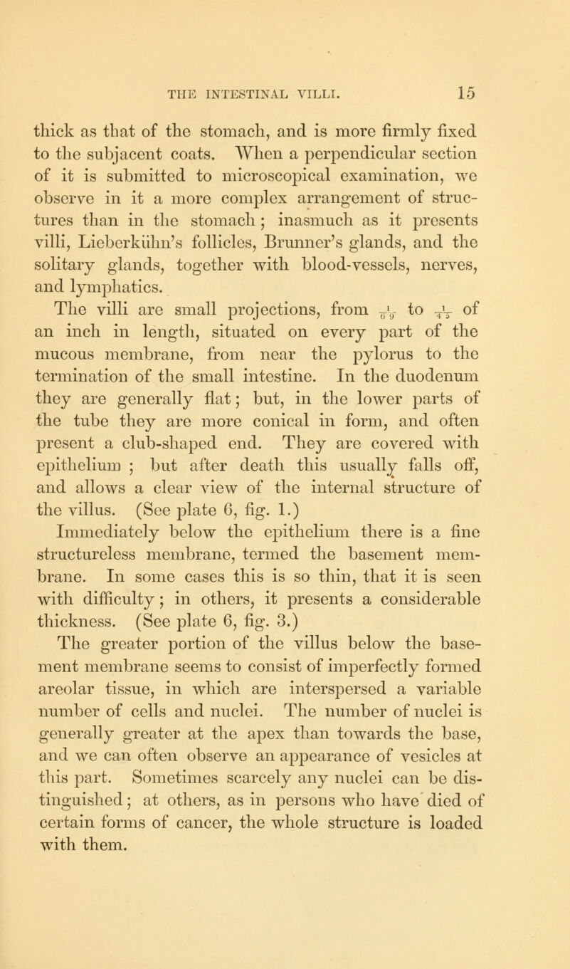 thick as that of the stomach, and is more firmly fixed to the subjacent coats. When a perpendicular section of it is submitted to microscopical examination, we observe in it a more complex arrangement of struc- tures than in the stomach ; inasmuch as it presents villi, Lieberkiihn's follicles, Brunner's glands, and the solitary glands, together with blood-vessels, nerves, and lymphatics. The villi are small projections, from ^ to Tv °f an inch in length, situated on every part of the mucous membrane, from near the pylorus to the termination of the small intestine. In the duodenum they are generally flat; but, in the lower parts of the tube they are more conical in form, and often present a club-shaped end. They are covered with epithelium ; but after death this usually falls off, and allows a clear view of the internal structure of the villus. (See plate 6, fig. 1.) Immediately below the epithelium there is a fine structureless membrane, termed the basement mem- brane. In some cases this is so thin, that it is seen with difficulty; in others, it presents a considerable thickness. (See plate 6, fig. 3.) The greater portion of the villus below the base- ment membrane seems to consist of imperfectly formed areolar tissue, in which are interspersed a variable number of cells and nuclei. The number of nuclei is generally greater at the apex than towards the base, and we can often observe an appearance of vesicles at this part. Sometimes scarcely any nuclei can be dis- tinguished ; at others, as in persons who have died of certain forms of cancer, the whole structure is loaded with them.