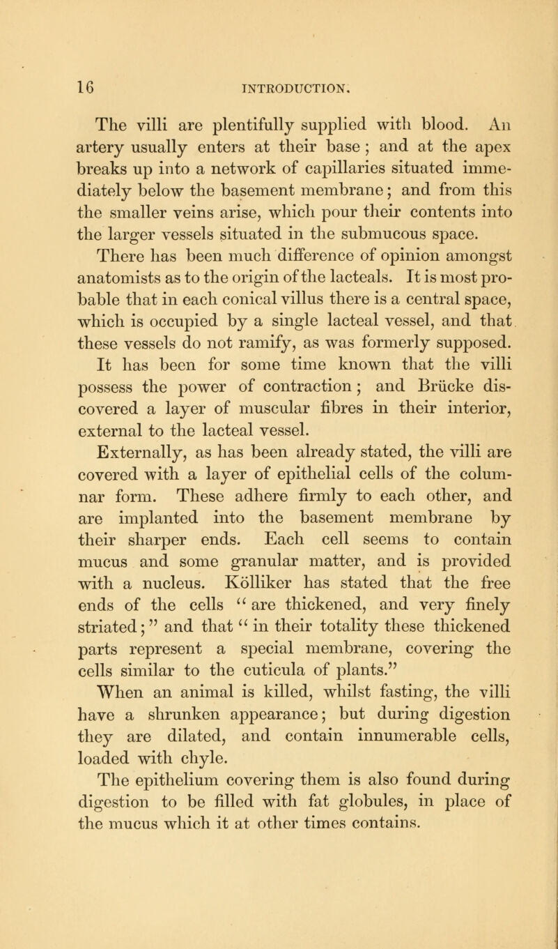 The villi are plentifully supplied with blood. An artery usually enters at their base ; and at the apex breaks up into a network of capillaries situated imme- diately below the basement membrane; and from this the smaller veins arise, which pour their contents into the larger vessels situated in the submucous space. There has been much difference of opinion amongst anatomists as to the origin of the lacteals. It is most pro- bable that in each conical villus there is a central space, which is occupied by a single lacteal vessel, and that these vessels do not ramify, as was formerly supposed. It has been for some time known that the villi possess the power of contraction ; and Brucke dis- covered a layer of muscular fibres in their interior, external to the lacteal vessel. Externally, as has been already stated, the villi are covered with a layer of epithelial cells of the colum- nar form. These adhere firmly to each other, and are implanted into the basement membrane by their sharper ends. Each cell seems to contain mucus and some granular matter, and is provided with a nucleus. Kolliker has stated that the free ends of the cells  are thickened, and very finely striated; and that  in their totality these thickened parts represent a special membrane, covering the cells similar to the cuticula of plants. When an animal is killed, whilst fasting, the villi have a shrunken appearance; but during digestion they are dilated, and contain innumerable cells, loaded with chyle. The epithelium covering them is also found during digestion to be filled with fat globules, in place of the mucus which it at other times contains.