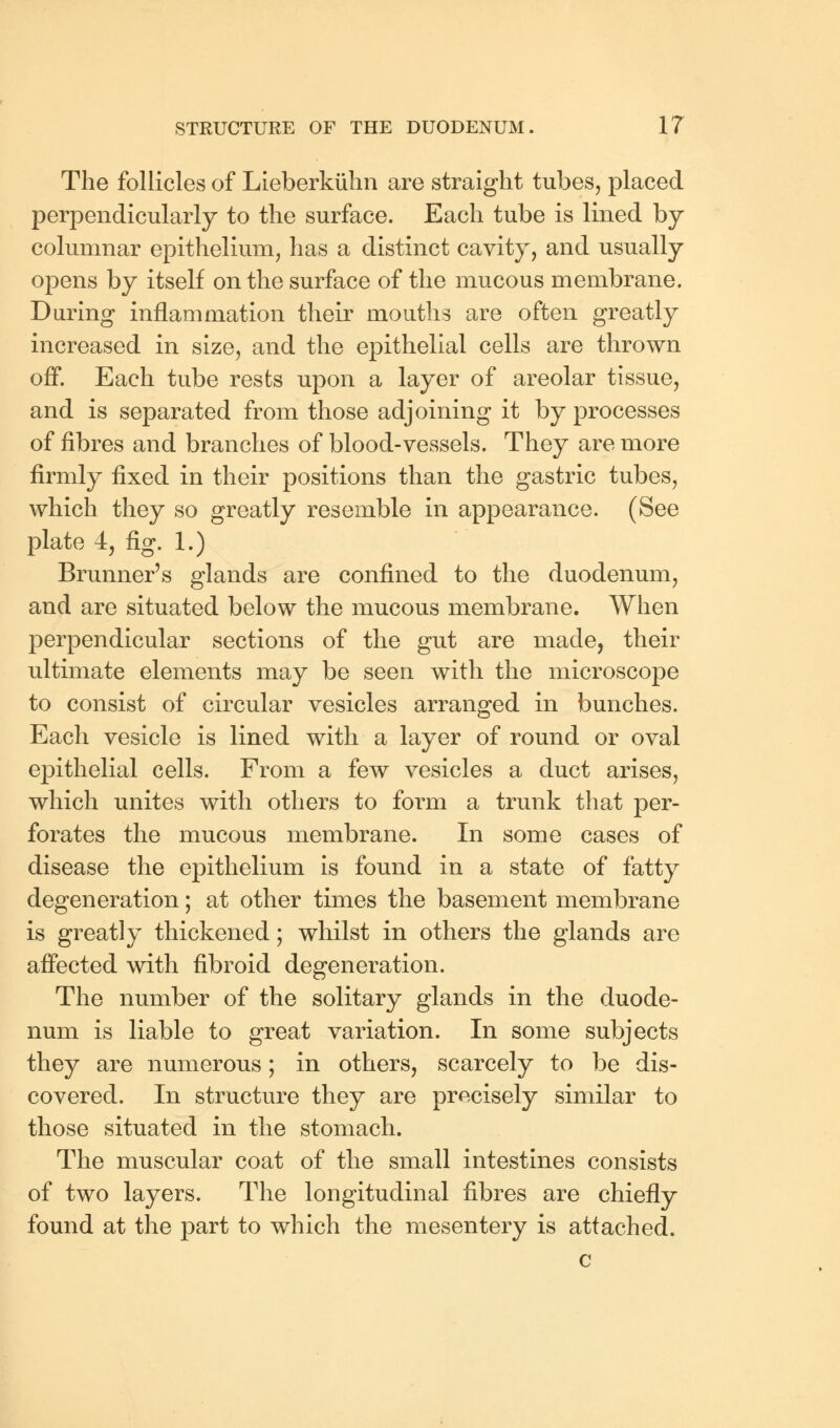The follicles of Lieberkiihn are straight tubes, placed perpendicularly to the surface. Each tube is lined by columnar epithelium, has a distinct cavity, and usually opens by itself on the surface of the mucous membrane. During inflammation their mouths are often greatly increased in size, and the epithelial cells are thrown off. Each tube rests upon a layer of areolar tissue, and is separated from those adjoining it by processes of fibres and branches of blood-vessels. They are more firmly fixed in their positions than the gastric tubes, which they so greatly resemble in appearance. (See plate 4, fig. 1.) Brunner's glands are confined to the duodenum, and are situated below the mucous membrane. When perpendicular sections of the gut are made, their ultimate elements may be seen with the microscope to consist of circular vesicles arranged in bunches. Each vesicle is lined with a layer of round or oval epithelial cells. From a few vesicles a duct arises, which unites with others to form a trunk that per- forates the mucous membrane. In some cases of disease the epithelium is found in a state of fatty degeneration; at other times the basement membrane is greatly thickened; whilst in others the glands are affected with fibroid degeneration. The number of the solitary glands in the duode- num is liable to great variation. In some subjects they are numerous; in others, scarcely to be dis- covered. In structure they are precisely similar to those situated in the stomach. The muscular coat of the small intestines consists of two layers. The longitudinal fibres are chiefly found at the part to which the mesentery is attached.