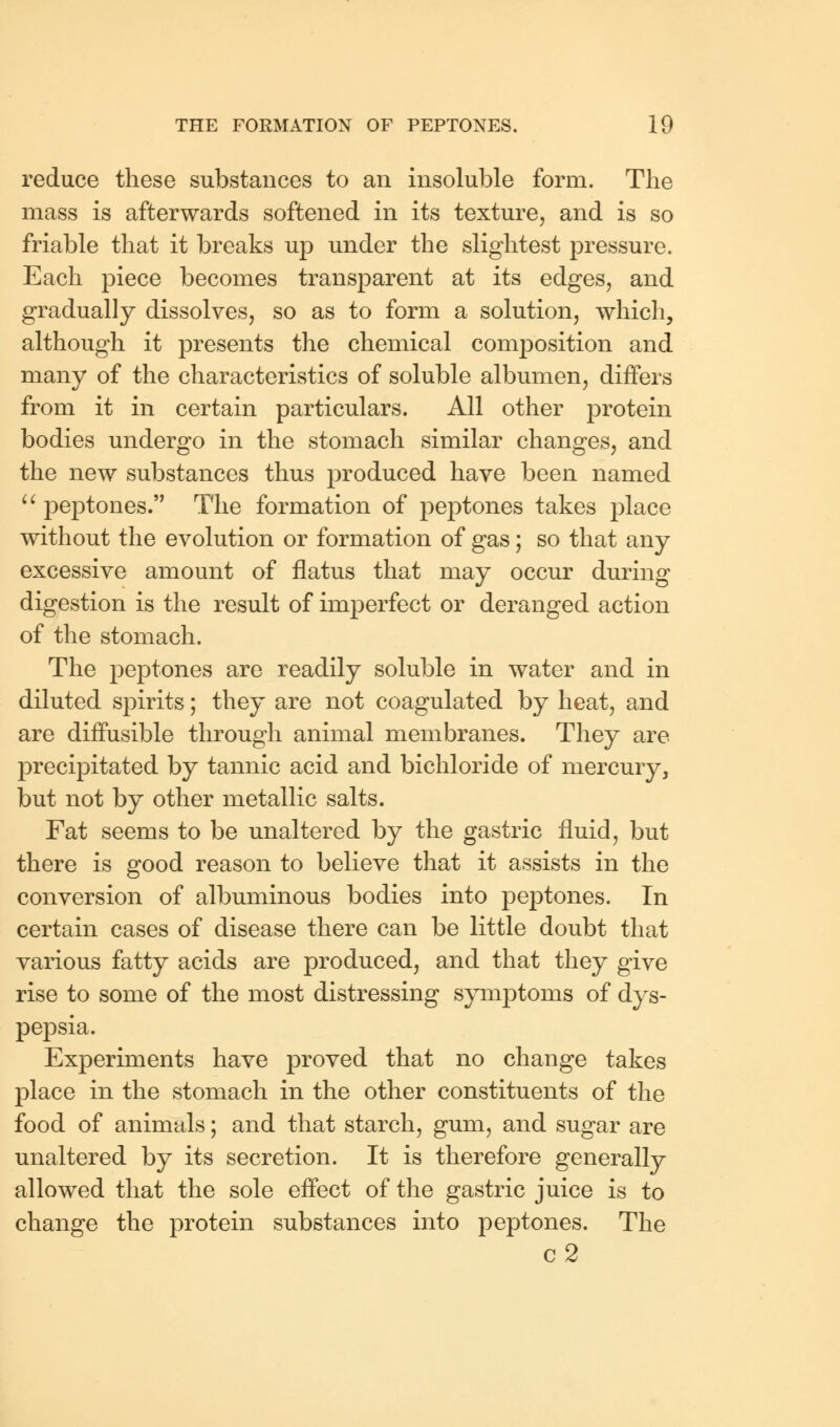 reduce these substances to an insoluble form. The mass is afterwards softened in its texture, and is so friable that it breaks up under the slightest pressure. Each piece becomes transparent at its edges, and gradually dissolves, so as to form a solution, which, although it presents the chemical composition and many of the characteristics of soluble albumen, differs from it in certain particulars. All other protein bodies undergo in the stomach similar changes, and the new substances thus produced have been named  peptones. The formation of peptones takes place without the evolution or formation of gas; so that any excessive amount of flatus that may occur during digestion is the result of imperfect or deranged action of the stomach. The peptones are readily soluble in water and in diluted spirits; they are not coagulated by heat, and are diffusible through animal membranes. They are precipitated by tannic acid and bichloride of mercury, but not by other metallic salts. Fat seems to be unaltered by the gastric fluid, but there is good reason to believe that it assists in the conversion of albuminous bodies into peptones. In certain cases of disease there can be little doubt that various fatty acids are produced, and that they give rise to some of the most distressing symptoms of dys- pepsia. Experiments have proved that no change takes place in the stomach in the other constituents of the food of animals; and that starch, gum, and sugar are unaltered by its secretion. It is therefore generally allowed that the sole effect of the gastric juice is to change the protein substances into peptones. The c2