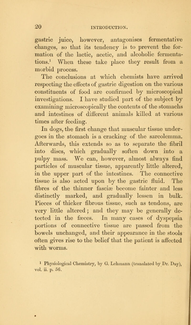 gastric juice, however, antagonises fermentative changes, so that its tendency is to prevent the for- mation of the lactic, acetic, and alcoholic fermenta- tions.1 When these take place they result from a morbid process. The conclusions at which chemists have arrived respecting the effects of gastric digestion on the various constituents of food are confirmed by microscopical investigations. I have studied part of the subject by examining microscopically the contents of the stomachs and intestines of different animals killed at various times after feeding. In dogs, the first change that muscular tissue under- goes in the stomach is a cracking of the sarcolemma. Afterwards, this extends so as to separate the fibril into discs, which gradually soften down into a pulpy mass. We can, however, almost always find particles of muscular tissue, apparently little altered, in the upper part of the intestines. The connective tissue is also acted upon by the gastric fluid. The fibres of the thinner fasciae become fainter and less distinctly marked, and gradually lessen in bulk. Pieces of thicker fibrous tissue, such as tendons, are very little altered; and they may be generally de- tected in the faeces. In many cases of dyspepsia portions of connective tissue are passed from the bowels unchanged, and their appearance in the stools often gives rise to the belief that the patient is affected with worms. 1 Physiological Chemistry, by G. Lehinann (translated by Dr. Day), vol. ii. p. 56.