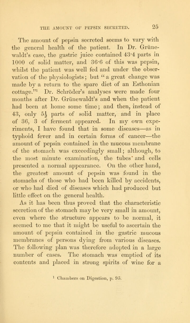 The amount of pepsin secreted seems to vary with the general health of the patient. In Dr. Grune- waldt's case, the gastric juice contained 43*4 parts in 1000 of solid matter, and 36*6 of this was pepsin, whilst the patient was well fed and under the obser- vation of the physiologists; but  a great change was made by a return to the spare diet of an Esthonian cottage.1 Dr. Schroder's analyses were made four months after Dr. Griinewaldt's and when the patient had been at home some time; and then, instead of 43, only 5J parts of solid matter, and in place of 36, 3 of ferment appeared. In my own expe- riments, I have found that in some diseases—as in typhoid fever and in certain forms of cancer—the amount of pepsin contained in the mucous membrane of the stomach was exceedingly small; although, to the most minute examination, the tubes* and cells presented a normal appearance. On the other hand, the greatest amount of pepsin was found in the stomachs of those who had been killed by accidents, or who had died of diseases which had produced but little effect on the general health. As it has been thus proved that the characteristic secretion of the stomach may be very small in amount, even where the structure appears to be normal, it seemed to me that it might be useful to ascertain the amount of pepsin contained in the gastric mucous membranes of persons dying from various diseases. The following plan was therefore adopted in a large number of cases. The stomach was emptied of its contents and placed in strong spirits of wine for a