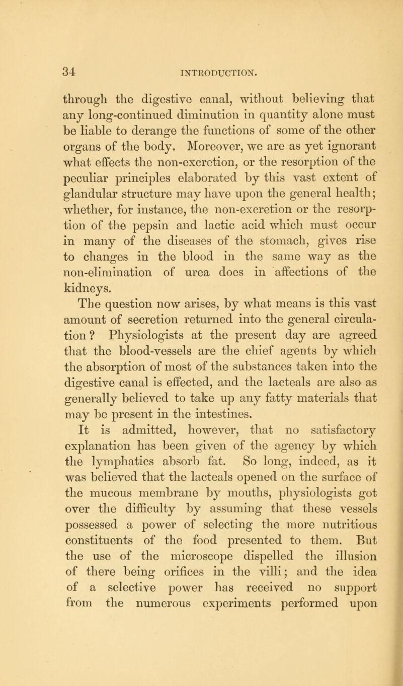 through the digestive canal, without believing that any long-continued diminution in quantity alone must be liable to derange the functions of some of the other organs of the body. Moreover, we are as yet ignorant what effects the non-excretion, or the resorption of the peculiar principles elaborated by this vast extent of glandular structure may have upon the general health; whether, for instance, the non-excretion or the resorp- tion of the pepsin and lactic acid which must occur in many of the diseases of the stomach, gives rise to changes in the blood in the same way as the non-elimination of urea does in affections of the kidneys. The question now arises, by what means is this vast amount of secretion returned into the general circula- tion ? Physiologists at the present day are agreed that the blood-vessels are the chief agents by which the absorption of most of the substances taken into the digestive canal is effected, and the lacteals are also as generally believed to take up any fatty materials that may be present in the intestines. It is admitted, however, that no satisfactory explanation has been given of the agency by which the lymphatics absorb fat. So long, indeed, as it was believed that the lacteals opened on the surface of the mucous membrane by mouths, physiologists got over the difficulty by assuming that these vessels possessed a power of selecting the more nutritious constituents of the food presented to them. But the use of the microscope dispelled the illusion of there being orifices in the villi; and the idea of a selective power has received no support from the numerous experiments performed upon