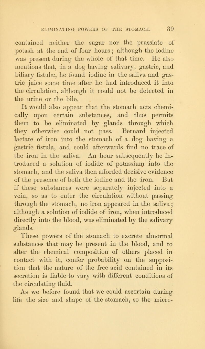 contained neither the sugar nor the prussiate of potash at the end of four hours; although the iodine was present during the whole of that time. He also mentions that, in a dog having salivary, gastric, and biliary fistulse, he found iodine in the saliva and gas- tric juice some time after he had introduced it into the circulation, although it could not be detected in the urine or the bile. It would also appear that the stomach acts chemi- cally upon certain substances, and thus permits them to be eliminated by glands through which they otherwise could not pass. Bernard injected lactate of iron into the stomach of a dog having a gastric fistula, and could afterwards find no trace of the iron in the saliva. An hour subsequently he in- troduced a solution of iodide of potassiuni into the stomach, and the saliva then afforded decisive evidence of the presence of both the iodine and the iron. But if these substances were separately injected into a vein, so as to enter the circulation without passing through the stomach, no iron appeared in the saliva; although a solution of iodide of iron, when introduced directly into the blood, was eliminated by the salivary glands. These powers of the stomach to excrete abnormal substances that may be present in the blood, and to alter the chemical composition of others placed in contact with it, confer probability on the supposi- tion that the nature of the free acid contained in its secretion is liable to vary with different conditions of the circulating fluid. As we before found that we could ascertain during life the size and shape of the stomach, so the micro-