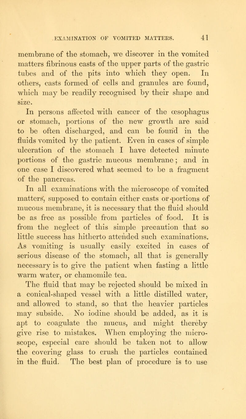 membrane of the stomach, we discover in the vomited matters fibrinous casts of the upper parts of the gastric tubes and of the pits into which they open. In others, casts formed of cells and granules are found, which may be readily recognised by their shape and size. In persons affected with cancer of the oesophagus or stomach, portions of the new growth are said to be often discharged, and can be found in the fluids vomited by the patient. Even in cases of simple ulceration of the stomach I have detected minute portions of the gastric mucous membrane; and in one case I discovered what seemed to be a fragment of the pancreas. In all examinations with the microscope of vomited matters', supposed to contain either casts or^portions of mucous membrane, it is necessary that the fluid should be as free as possible from particles of food. It is from the neglect of this simple precaution that so little success has hitherto attended such examinations. As vomiting is usually easily excited in cases of serious disease of the stomach, all that is generally necessary is to give the patient when fasting a little warm water, or chamomile tea. The fluid that may be rejected should be mixed in a conical-shaped vessel with a little distilled water, and allowed to stand, so that the heavier particles may subside. No iodine should be added, as it is apt to coagulate the mucus, and might thereby give rise to mistakes. When employing the micro- scope, especial care should be taken not to allow the covering glass to crush the particles contained in the fluid. The best plan of procedure is to use