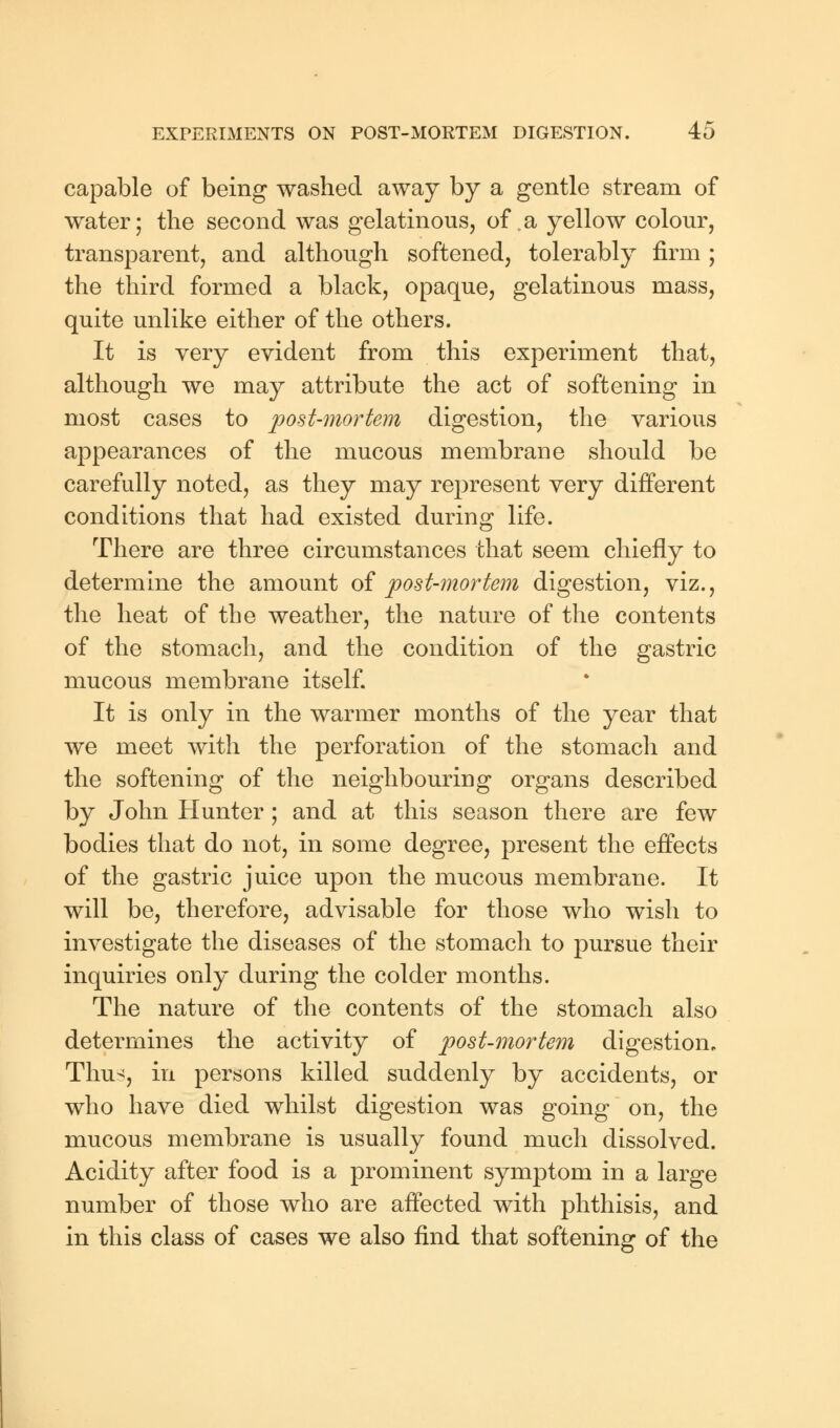 capable of being washed away by a gentle stream of water; the second was gelatinous, of. a yellow colour, transparent, and although softened, tolerably firm ; the third formed a black, opaque, gelatinous mass, quite unlike either of the others. It is very evident from this experiment that, although we may attribute the act of softening in most cases to post-mortem digestion, the various appearances of the mucous membrane should be carefully noted, as they may represent very different conditions that had existed during life. There are three circumstances that seem chiefly to determine the amount of post-mortem digestion, viz., the heat of the weather, the nature of the contents of the stomach, and the condition of the gastric mucous membrane itself. It is only in the warmer months of the year that we meet with the perforation of the stomach and the softening of the neighbouring organs described by John Hunter; and at this season there are few bodies that do not, in some degree, present the effects of the gastric juice upon the mucous membrane. It will be, therefore, advisable for those who wish to investigate the diseases of the stomach to pursue their inquiries only during the colder months. The nature of the contents of the stomach also determines the activity of post-mortem digestion. Thus, in persons killed suddenly by accidents, or who have died whilst digestion was going on, the mucous membrane is usually found much dissolved. Acidity after food is a prominent symptom in a large number of those who are affected with phthisis, and in this class of cases we also find that softening of the