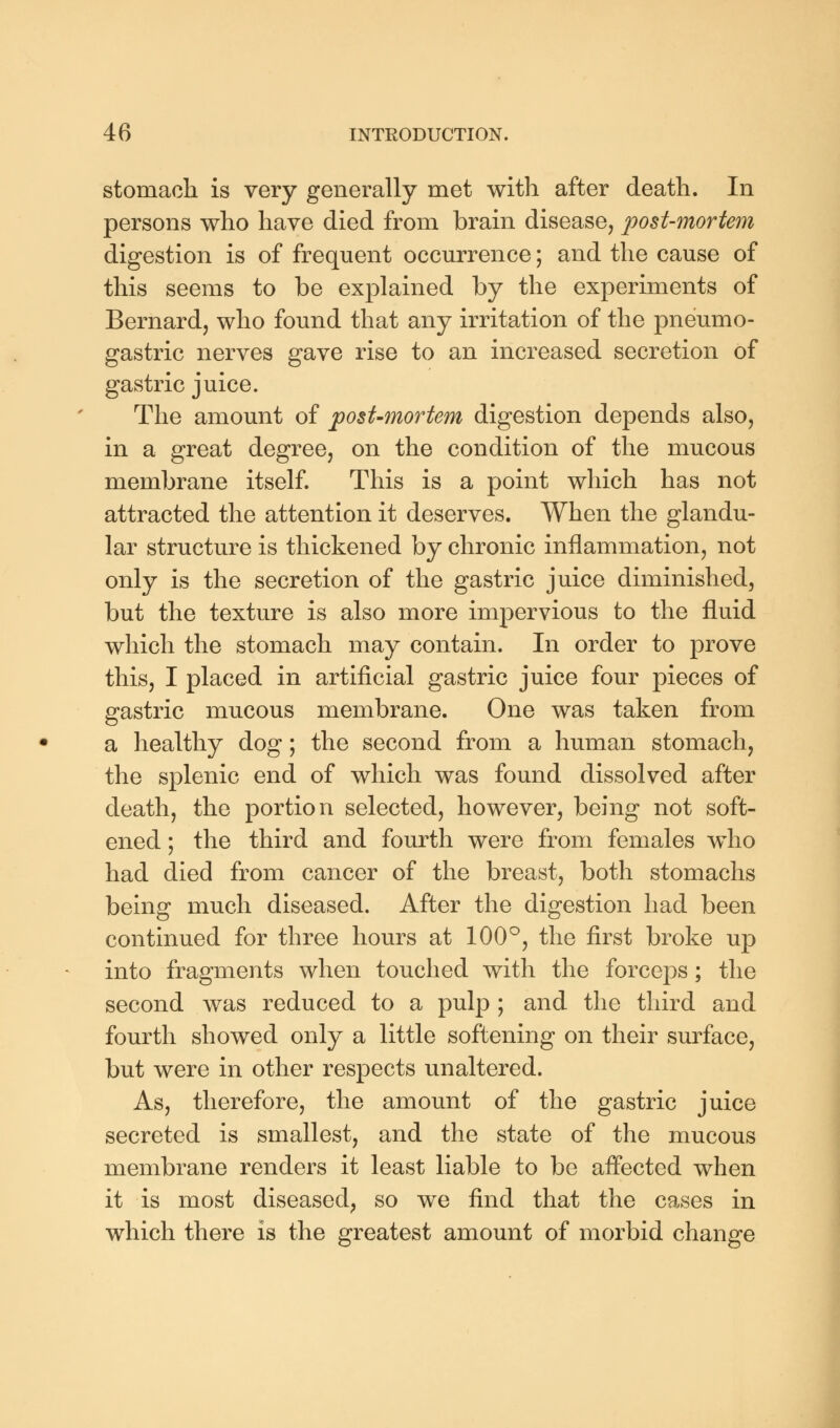 stomach is very generally met with after death. In persons who have died from brain disease, post-mortem digestion is of frequent occurrence; and the cause of this seems to be explained by the experiments of Bernard, who found that any irritation of the pneumo- gastric nerves gave rise to an increased secretion of gastric juice. The amount of post-mortem digestion depends also, in a great degree, on the condition of the mucous membrane itself. This is a point which has not attracted the attention it deserves. When the glandu- lar structure is thickened by chronic inflammation, not only is the secretion of the gastric juice diminished, but the texture is also more impervious to the fluid which the stomach may contain. In order to prove this, I placed in artificial gastric juice four pieces of gastric mucous membrane. One was taken from a healthy dog; the second from a human stomach, the splenic end of which was found dissolved after death, the portion selected, however, being not soft- ened ; the third and fourth were from females who had died from cancer of the breast, both stomachs being much diseased. After the digestion had been continued for three hours at 100°, the first broke up into fragments when touched with the forceps; the second was reduced to a pulp ; and the third and fourth showed only a little softening on their surface, but were in other respects unaltered. As, therefore, the amount of the gastric juice secreted is smallest, and the state of the mucous membrane renders it least liable to be affected when it is most diseased, so we find that the cases in which there is the greatest amount of morbid change