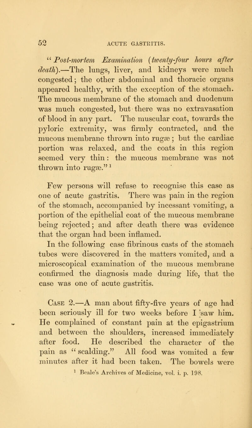  Post-mortem Examination {twenty-four hours after death).—The lungs, liver, and kidneys were much congested; the other abdominal and thoracic organs appeared healthy, with the exception of the stomach. The mucous membrane of the stomach and duodenum was much congested, but there was no extravasation of blood in any part. The muscular coat, towards the pyloric extremity, was firmly contracted, and the mucous membrane thrown into rugae ; but the cardiac portion was relaxed, and the coats in this region seemed very thin: the mucous membrane was not thrown into rugae.'71 Few persons will refuse to recognise this case as one of acute gastritis. There was pain in the region of the stomach, accompanied by incessant vomiting, a portion of the epithelial coat of the mucous membrane being rejected; and after death there was evidence that the organ had been inflamed. In the following case fibrinous casts of the stomach tubes were discovered in the matters vomited, and a microscopical examination of the mucous membrane confirmed the diagnosis made during life, that the case was one of acute gastritis. Case 2.—A man about fifty-five years of age had been seriously ill for two weeks before I -saw him. He complained of constant pain at the epigastrium and between the shoulders, increased immediately after food. He described the character of the pain as  scalding. All food was vomited a few minutes after it had been taken. The bowels were 1 Beale's Archives of Medicine, vol. i. p. 198.