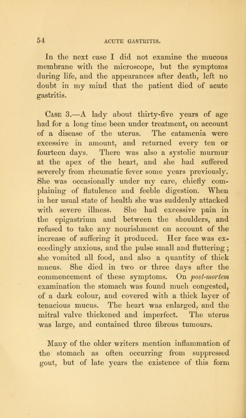 In the next case I did not examine the mucous membrane with the microscope, but the symptoms during life, and the appearances after death, left no doubt in my mind that the patient died of acute gastritis. Case 3.—A lady about thirty-five years of age had for a long time been under treatment, on account of a disease of the uterus. The catamenia were excessive in amount, and returned every ten or fourteen days. There was also a systolic murmur at the apex of the heart, and she had suffered severely from rheumatic fever some years previously. She was occasionally under my care, chiefly com- plaining of flatulence and feeble digestion. When in her usual state of health she was suddenly attacked with severe illness. She had excessive pain in the epigastrium and between the shoulders, and refused to take any nourishment on account of the increase of suffering it produced. Her face was ex- ceedingly anxious, and the pulse small and fluttering; she vomited all food, and also a quantity of thick mucus. She died in two or three days after the commencement of these symptoms. On post-mortem examination the stomach was found much congested, of a dark colour, and covered with a thick layer of tenacious mucus. The heart was enlarged, and the mitral valve thickened and imperfect. The uterus was large, and contained three fibrous tumours. Many of the older writers mention inflammation of the stomach as often occurring from suppressed gout, but of late years the existence of this form