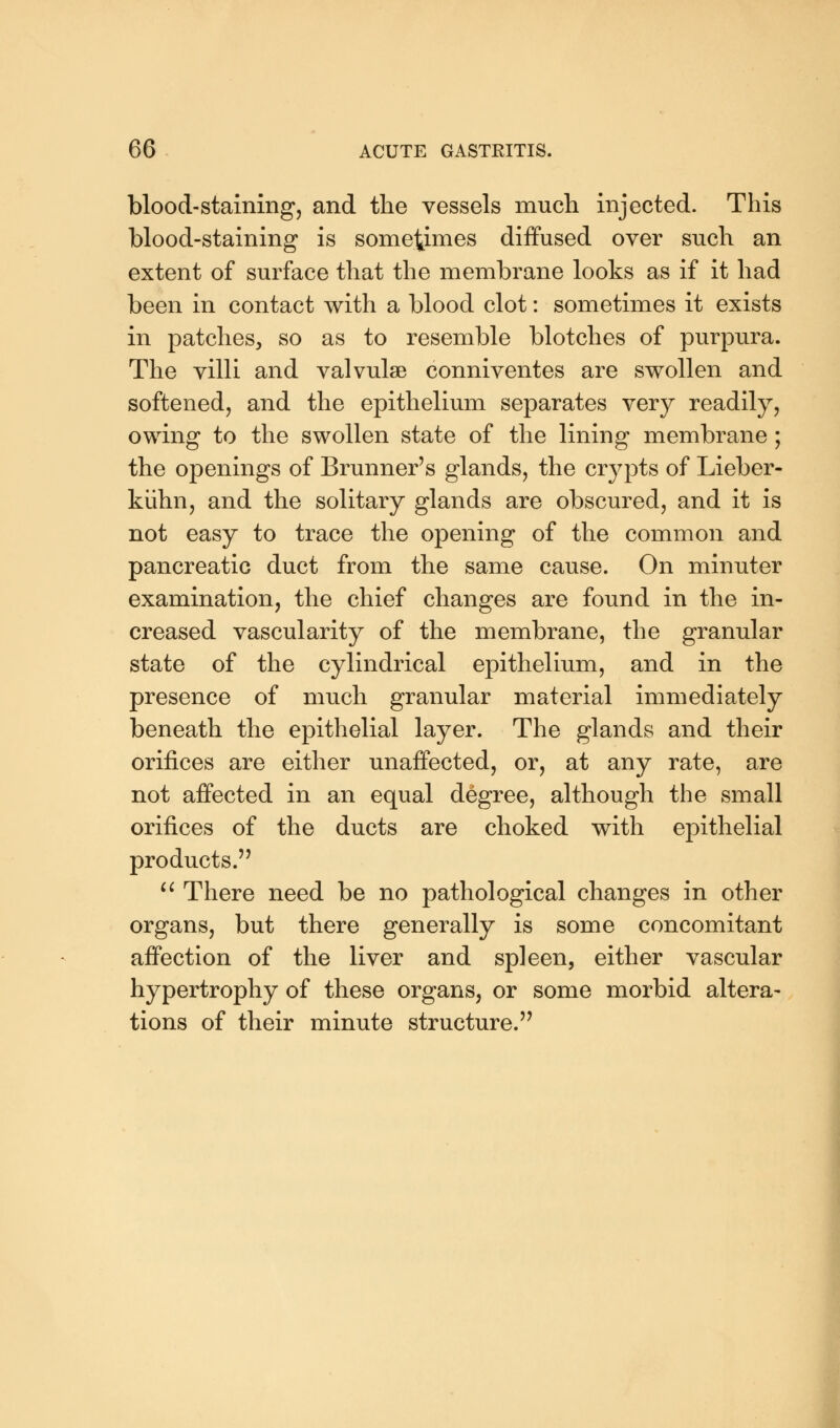blood-staining, and the vessels much injected. This blood-staining is sometimes diffused over such an extent of surface that the membrane looks as if it had been in contact with a blood clot: sometimes it exists in patches, so as to resemble blotches of purpura. The villi and valvulse conniventes are swollen and softened, and the epithelium separates very readily, owing to the swollen state of the lining membrane; the openings of Brunner's glands, the crypts of Lieber- kiihn, and the solitary glands are obscured, and it is not easy to trace the opening of the common and pancreatic duct from the same cause. On minuter examination, the chief changes are found in the in- creased vascularity of the membrane, the granular state of the cylindrical epithelium, and in the presence of much granular material immediately beneath the epithelial layer. The glands and their orifices are either unaffected, or, at any rate, are not affected in an equal degree, although the small orifices of the ducts are choked with epithelial products.  There need be no pathological changes in other organs, but there generally is some concomitant affection of the liver and spleen, either vascular hypertrophy of these organs, or some morbid altera- tions of their minute structure.