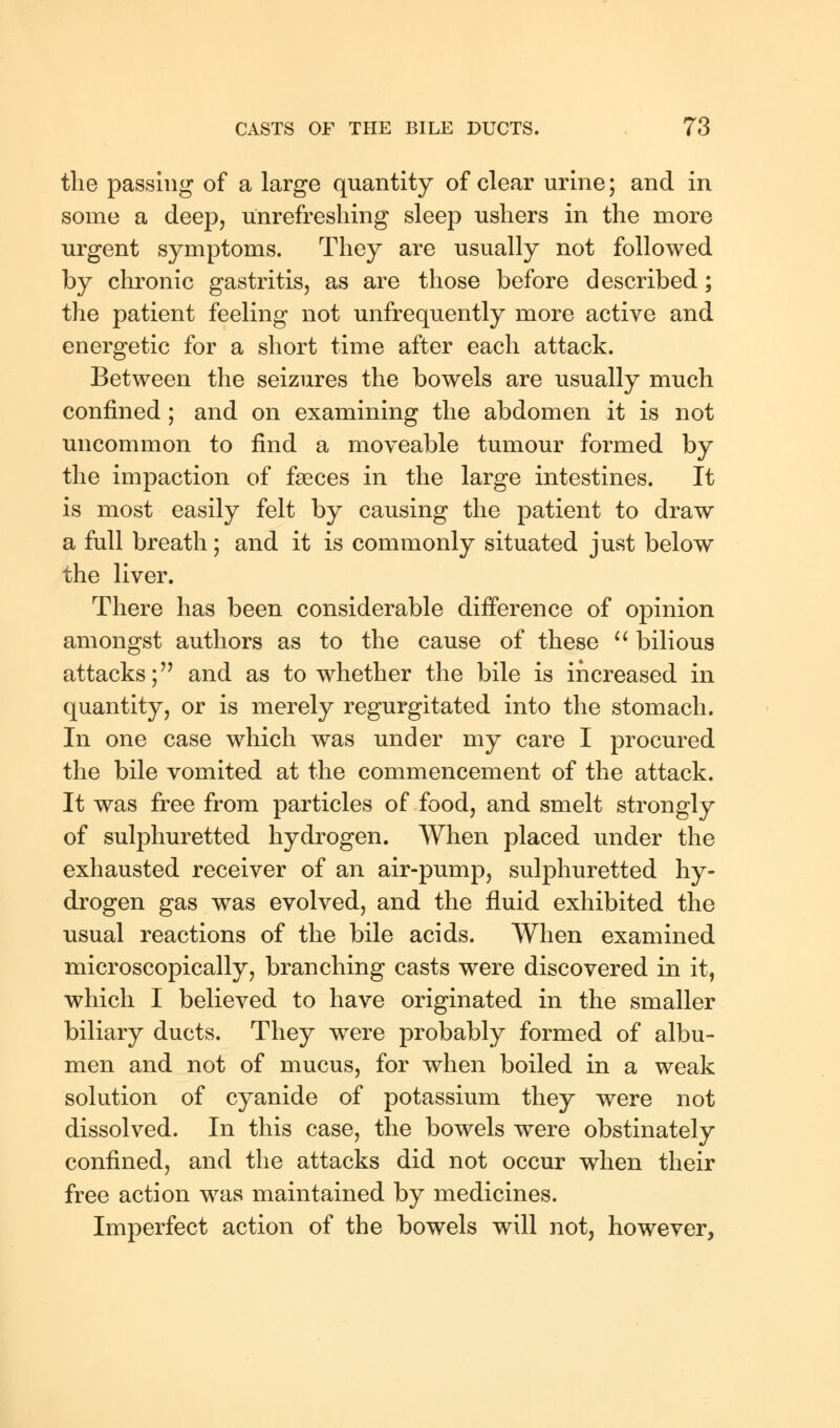 the passing of a large quantity of clear urine; and in some a deep, unrefreshing sleep ushers in the more urgent symptoms. They are usually not followed by chronic gastritis, as are those before described; the patient feeling not unfrequently more active and energetic for a short time after each attack. Between the seizures the bowels are usually much confined; and on examining the abdomen it is not uncommon to find a moveable tumour formed by the impaction of faeces in the large intestines. It is most easily felt by causing the patient to draw a full breath; and it is commonly situated just below the liver. There has been considerable difference of opinion amongst authors as to the cause of these  bilious attacks; and as to whether the bile is increased in quantity, or is merely regurgitated into the stomach. In one case which was under my care I procured the bile vomited at the commencement of the attack. It was free from particles of food, and smelt strongly of sulphuretted hydrogen. When placed under the exhausted receiver of an air-pump, sulphuretted hy- drogen gas was evolved, and the fluid exhibited the usual reactions of the bile acids. When examined microscopically, branching casts were discovered in it, which I believed to have originated in the smaller biliary ducts. They were probably formed of albu- men and not of mucus, for when boiled in a weak solution of cyanide of potassium they were not dissolved. In this case, the bowels were obstinately confined, and the attacks did not occur when their free action was maintained by medicines. Imperfect action of the bowels will not, however,