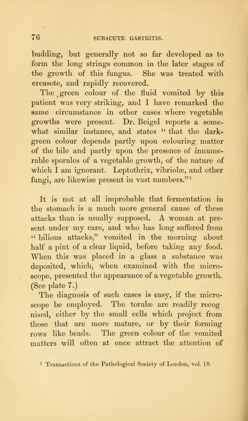 budding, but generally not so far developed as to form the long strings common in the later stages of the growth of this fungus. She was treated with creasote, and rapidly recovered. The .green colour of the fluid vomited by this patient was very striking, and I have remarked the same circumstance in other cases where vegetable growths were present. Dr. Beigel reports a some- what similar instance, and states  that the dark- green colour depends partly upon colouring matter of the bile and partly upon the presence of innume- rable sporules of a vegetable growth, of the nature of which I am ignorant. Leptothrix, vibriolse, and other fungi, are likewise present in vast numbers.1 It is not at all improbable that fermentation in the stomach is a much more general cause of these attacks than is usually supposed. A woman at pre- sent under my care, and who has long suffered from  bilious attacks, vomited in the morning about half a pint of a clear liquid, before taking any food. When this was placed in a glass a substance was deposited, which, when examined with the micro- scope, presented the appearance of a vegetable growth. (See plate 7.) The diagnosis of such cases is easy, if the micro- scope be employed. The torulse are readily recog nised, either by the small cells which project from those that are more mature, or by their forming rows like beads. The green colour of the vomited matters will often at once attract the attention of 1 Transactions of the Pathological Society of London, vol. 18.