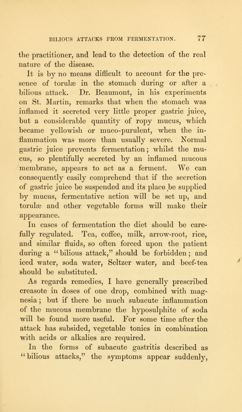 the practitioner, and lead to the detection of the real nature of the disease. It is by no means difficult to account for the pre- sence of torulse in the stomach during or after a bilious attack. Dr. Beaumont, in his experiments on St. Martin, remarks that when the stomach was inflamed it secreted very little proper gastric juice, but a considerable quantity of ropy mucus, which became yellowish or muco-purulent, when the in- flammation was more than usually severe. Normal gastric juice prevents fermentation; whilst the mu- cus, so plentifully secreted by an inflamed mucous membrane, appears to act as a ferment. We can consequently easily comprehend that if the secretion of gastric juice be suspended and its place be supplied by mucus, fermentative action will be set up, and torulse and other vegetable forms will make their appearance. In cases of fermentation the diet should be care- fully regulated. Tea, coffee, milk, arrow-root, rice, and similar fluids, so often forced upon the patient during a  bilious attack, should be forbidden; and iced water, soda water, Seltzer water, and beef-tea should be substituted. As regards remedies, I have generally prescribed creasote in doses of one drop, combined with mag- nesia ; but if there be much subacute inflammation of the mucous membrane the hyposulphite of soda will be found more useful. For some time after the attack has subsided, vegetable tonics in combination with acids or alkalies are required. In the forms of subacute gastritis described as  bilious attacks, the symptoms appear suddenly,