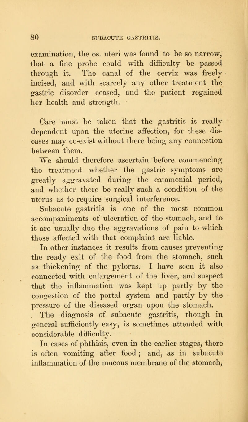 examination, the os. uteri was found to be so narrow, that a fine probe could with difficulty be passed through it. The canal of the cervix was freely incised, and with scarcely any other treatment the gastric disorder ceased, and the patient regained her health and strength. Care must be taken that the gastritis is really dependent upon the uterine affection, for these dis- eases may co-exist without there being any connection between them. We should therefore ascertain before commencing the treatment whether the gastric symptoms are greatly aggravated during the catamenial period, and whether there be really such a condition of the uterus as to require surgical interference. Subacute gastritis is one of the most common accompaniments of ulceration of the stomach, and to it are usually due the aggravations of pain to which those affected with that complaint are liable. In other instances it results from causes preventing the ready exit of the food from the stomach, such as thickening of the pylorus. I have seen it also connected with enlargement of the liver, and suspect that the inflammation was kept up partly by the congestion of the portal system and partly by the pressure of the diseased organ upon the stomach. . The diagnosis of subacute gastritis, though in general sufficiently easy, is sometimes attended with considerable difficulty. In cases of phthisis, even in the earlier stages, there is often vomiting after food; and, as in subacute inflammation of the mucous membrane of the stomach,