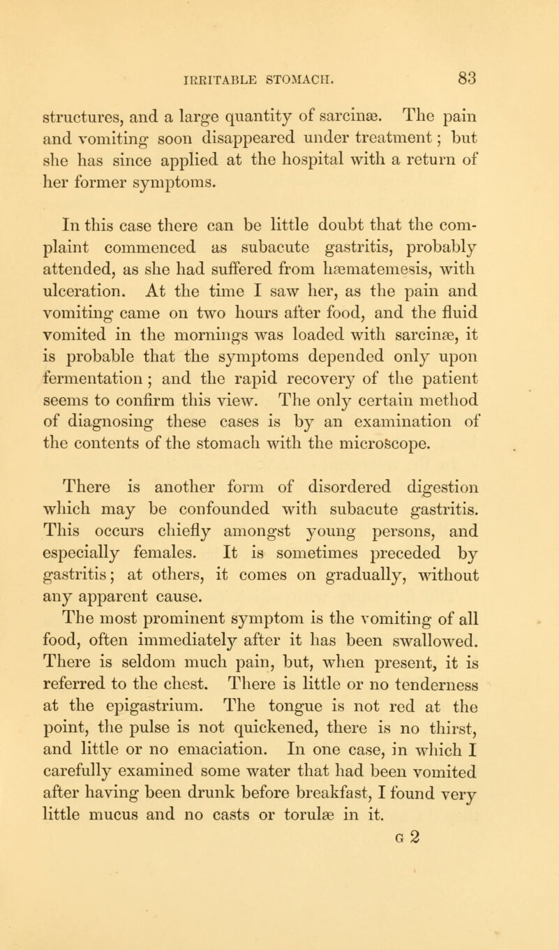 structures, and a large quantity of sarcinse. The pain and vomiting soon disappeared under treatment; but she has since applied at the hospital with a return of her former symptoms. In this case there can be little doubt that the com- plaint commenced as subacute gastritis, probably attended, as she had suffered from hsematemesis, with ulceration. At the time I saw her, as the pain and vomiting came on two hours after food, and the fluid vomited in the mornings was loaded with sarcinse, it is probable that the symptoms depended only upon fermentation ; and the rapid recovery of the patient seems to confirm this view. The only certain method of diagnosing these cases is by an examination of the contents of the stomach with the microscope. There is another form of disordered digestion which may be confounded with subacute gastritis. This occurs chiefly amongst young persons, and especially females. It is sometimes preceded by gastritis; at others, it comes on gradually, without any apparent cause. The most prominent symptom is the vomiting of all food, often immediately after it has been swallowed. There is seldom much pain, but, when present, it is referred to the chest. There is little or no tenderness at the epigastrium. The tongue is not red at the point, the pulse is not quickened, there is no thirst, and little or no emaciation. In one case, in which I carefully examined some water that had been vomited after having been drunk before breakfast, I found very little mucus and no casts or torulae in it. g2