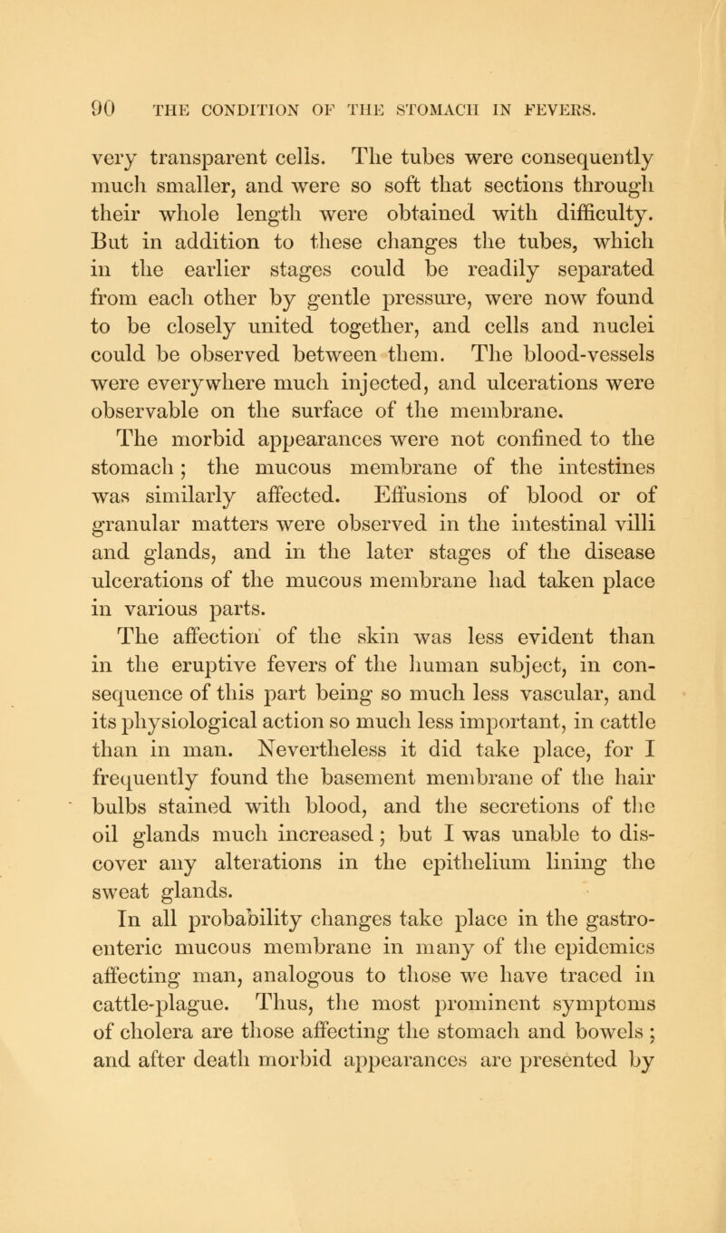 very transparent cells. The tubes were consequently much smaller, and were so soft that sections through their whole length were obtained with difficulty. But in addition to these changes the tubes, which in the earlier stages could be readily separated from each other by gentle pressure, were now found to be closely united together, and cells and nuclei could be observed between them. The blood-vessels were everywhere much injected, and ulcerations were observable on the surface of the membrane. The morbid appearances were not confined to the stomach; the mucous membrane of the intestines was similarly affected. Effusions of blood or of granular matters were observed in the intestinal villi and glands, and in the later stages of the disease ulcerations of the mucous membrane had taken place in various parts. The affection of the skin was less evident than in the eruptive fevers of the human subject, in con- sequence of this part being so much less vascular, and its physiological action so much less important, in cattle than in man. Nevertheless it did take place, for I frequently found the basement membrane of the hair bulbs stained with blood, and the secretions of the oil glands much increased; but I was unable to dis- cover any alterations in the epithelium lining the sweat glands. In all probability changes take place in the gastro- enteric mucous membrane in many of the epidemics affecting man, analogous to those we have traced in cattle-plague. Thus, the most prominent symptoms of cholera are those affecting the stomach and bowels ; and after death morbid appearances are presented by