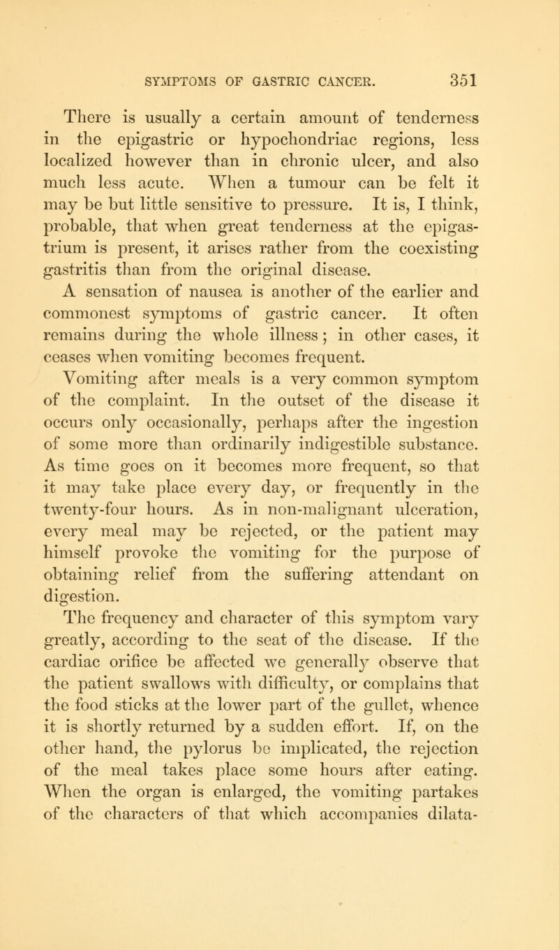 There is usually a certain amount of tenderness in the epigastric or hypochondriac regions, less localized however than in chronic ulcer, and also much less acute. When a tumour can be felt it may be but little sensitive to pressure. It is, I think, probable, that when great tenderness at the epigas- trium is present, it arises rather from the coexisting gastritis than from the original disease. A sensation of nausea is another of the earlier and commonest symptoms of gastric cancer. It often remains during the whole illness; in other cases, it ceases when vomiting becomes frequent. Vomiting after meals is a very common symptom of the complaint. In the outset of the disease it occurs only occasionally, perhaps after the ingestion of some more than ordinarily indigestible substance. As time goes on it becomes more frequent, so that it may take place every day, or frequently in the twenty-four hours. As in non-malignant ulceration, every meal may be rejected, or the patient may himself provoke the vomiting for the purpose of obtaining relief from the suffering attendant on digestion. The frequency and character of this symptom vary greatly, according to the seat of the disease. If the cardiac orifice be affected we generally observe that the patient swallows with difficulty, or complains that the food sticks at the lower part of the gullet, whence it is shortly returned by a sudden effort. If, on the other hand, the pylorus be implicated, the rejection of the meal takes place some hours after eating. When the organ is enlarged, the vomiting partakes of the characters of that which accompanies dilata-