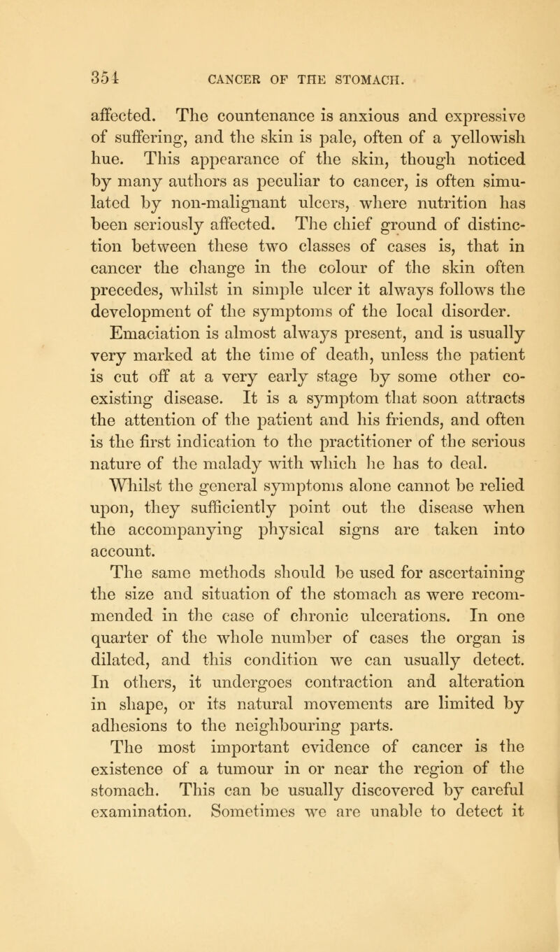 affected. The countenance is anxious and expressive of suffering, and the skin is pale, often of a yellowish hue. This appearance of the skin, though noticed by many authors as peculiar to cancer, is often simu- lated by non-malignant ulcers, where nutrition has been seriously affected. The chief ground of distinc- tion between these two classes of cases is, that in cancer the change in the colour of the skin often precedes, whilst in simple ulcer it always follows the development of the symptoms of the local disorder. Emaciation is almost always present, and is usually very marked at the time of death, unless the patient is cut off at a very early stage by some other co- existing disease. It is a symptom that soon attracts the attention of the patient and his friends, and often is the first indication to the practitioner of the serious nature of the malady with which he has to deal. Whilst the general symptoms alone cannot be relied upon, they sufficiently point out the disease when the accompanying physical signs are taken into account. The same methods should be used for ascertaining the size and situation of the stomach as were recom- mended in the case of chronic ulcerations. In one quarter of the whole number of cases the organ is dilated, and this condition we can usually detect. In others, it undergoes contraction and alteration in shape, or its natural movements are limited by adhesions to the neighbouring parts. The most important evidence of cancer is the existence of a tumour in or near the region of the stomach. This can be usually discovered by careful examination. Sometimes we are unable to detect it