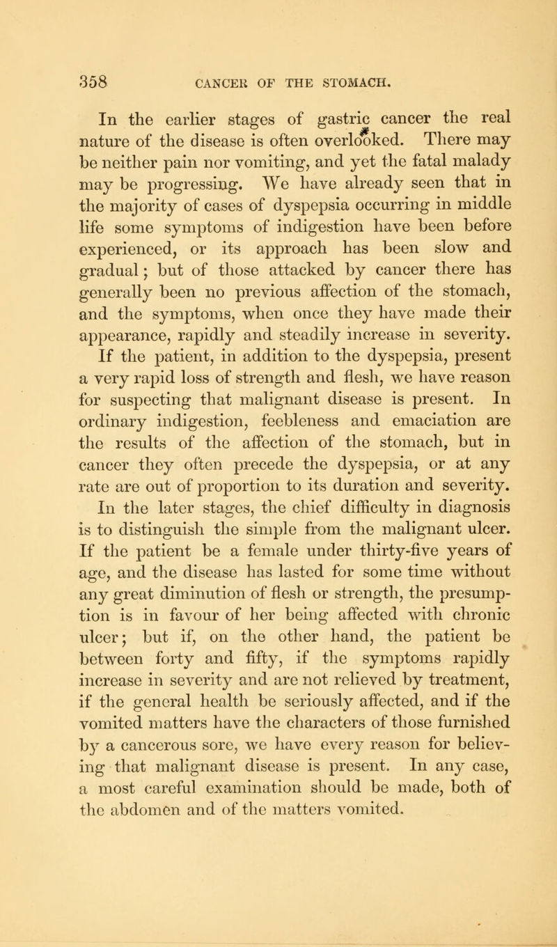 In the earlier stages of gastric cancer the real nature of the disease is often overlooked. There may- be neither pain nor vomiting, and yet the fatal malady may be progressing. We have already seen that in the majority of cases of dyspepsia occurring in middle life some symptoms of indigestion have been before experienced, or its approach has been slow and gradual; but of those attacked by cancer there has generally been no previous affection of the stomach, and the symptoms, when once they have made their appearance, rapidly and steadily increase in severity. If the patient, in addition to the dyspepsia, present a very rapid loss of strength and flesh, we have reason for suspecting that malignant disease is present. In ordinary indigestion, feebleness and emaciation are the results of the affection of the stomach, but in cancer they often precede the dyspepsia, or at any rate are out of proportion to its duration and severity. In the later stages, the chief difficulty in diagnosis is to distinguish the simple from the malignant ulcer. If the patient be a female under thirty-five years of age, and the disease has lasted for some time without any great diminution of flesh or strength, the presump- tion is in favour of her being affected with chronic ulcer; but if, on the other hand, the patient be between forty and fifty, if the symptoms rapidly increase in severity and are not relieved by treatment, if the general health be seriously affected, and if the vomited matters have the characters of those furnished by a cancerous sore, we have every reason for believ- ing that malignant disease is present. In any case, a most careful examination should be made, both of the abdomen and of the matters vomited.