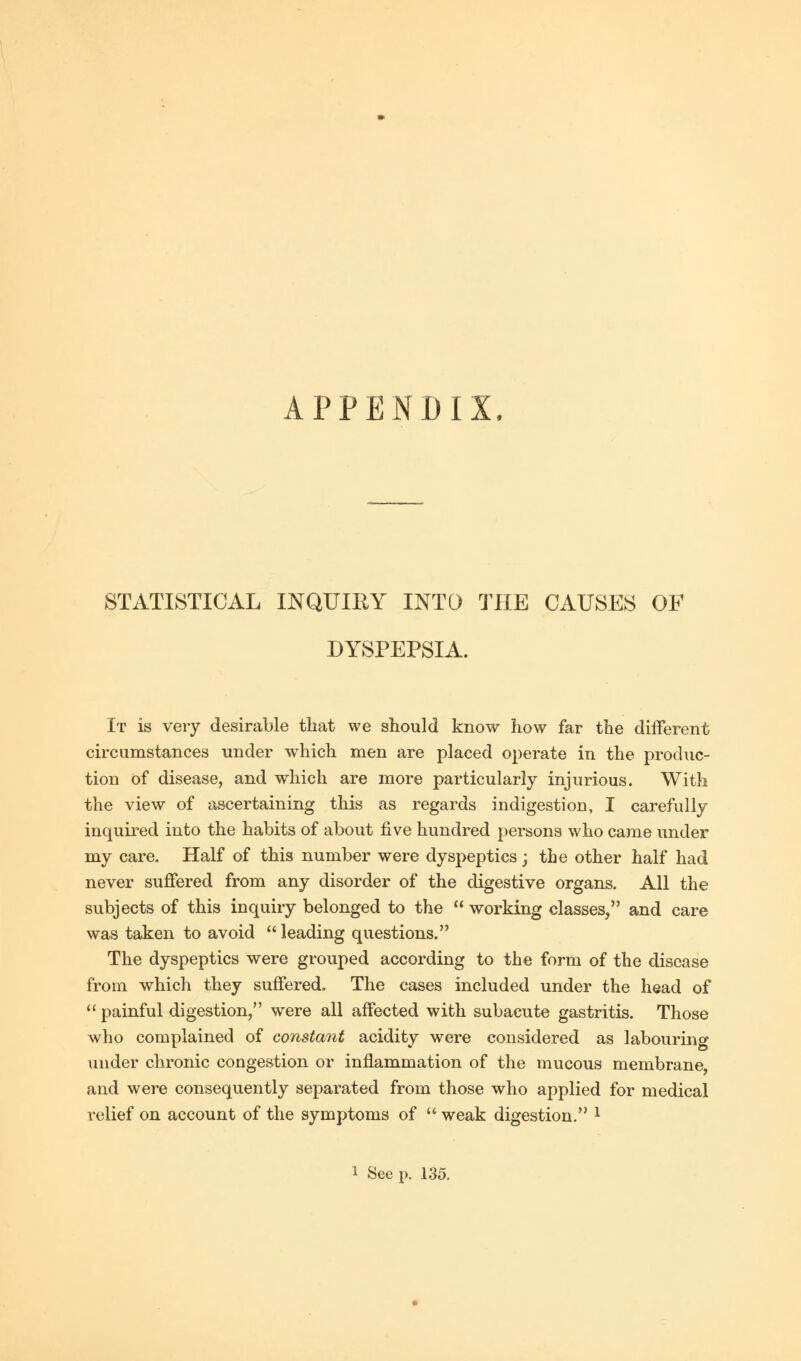 APPENDIX STATISTICAL INQUIRY INTO THE CAUSES OF DYSPEPSIA. It is very desirable that we should know how far the different circumstances under which men are placed operate in the produc- tion of disease, and which are more particularly injurious. With the view of ascertaining this as regards indigestion, I carefully- inquired into the habits of about five hundred persons who came under my care. Half of this number were dyspeptics; the other half had never suffered from any disorder of the digestive organs. All the subjects of this inquiry belonged to the  working classes, and care was taken to avoid  leading questions. The dyspeptics were grouped according to the form of the disease from which they suffered. The cases included under the head of  painful digestion, were all affected with subacute gastritis. Those who complained of constant acidity were considered as labouring under chronic congestion or inflammation of the mucous membrane, and were consequently separated from those who applied for medical relief on account of the symptoms of  weak digestion. l i See p. 135,