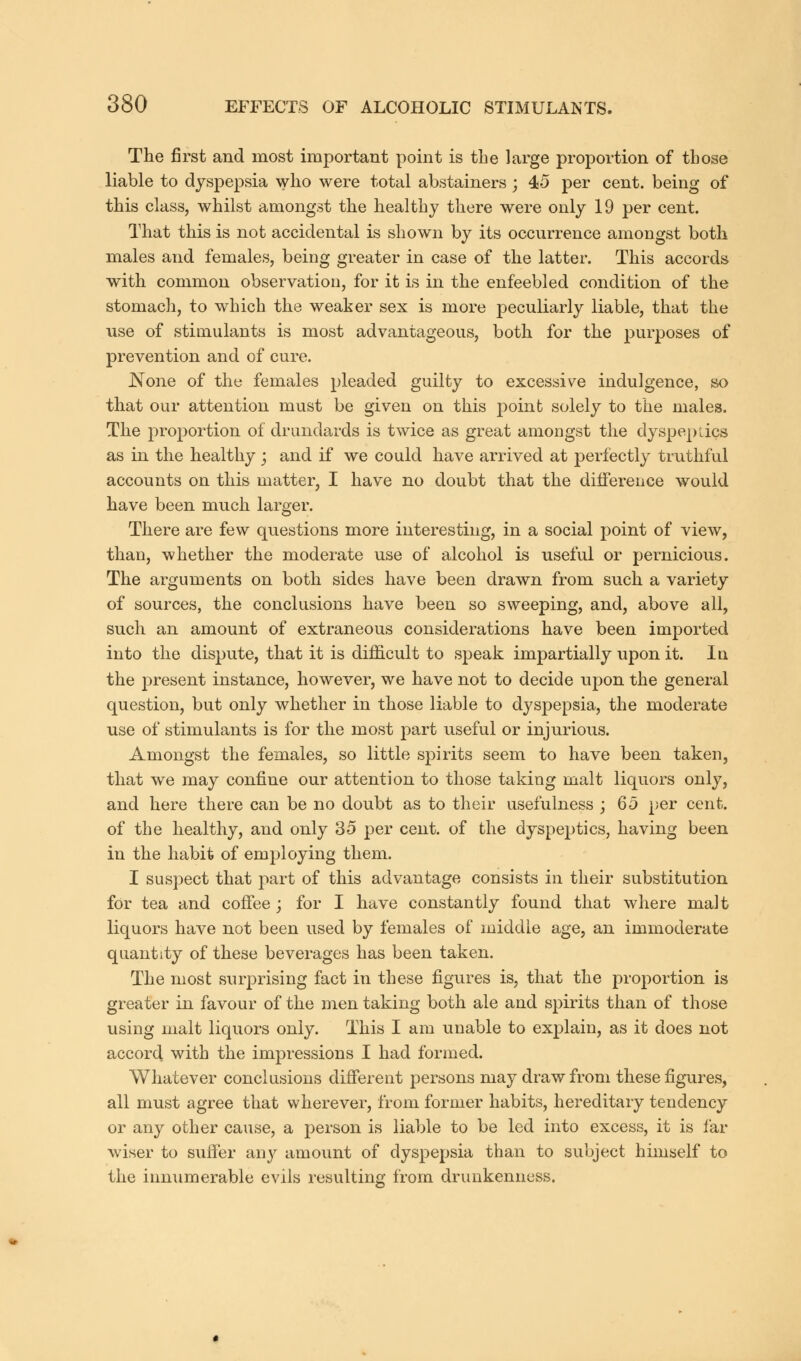 The first and most important point is the large proportion of those liable to dyspepsia who were total abstainers ; 45 per cent, being of this class, whilst amongst the healthy there were only 19 per cent. That this is not accidental is shown by its occurrence amongst both males and females, being greater in case of the latter. This accords with common observation, for it is in the enfeebled condition of the stomach, to which the weaker sex is more peculiarly liable, that the use of stimulants is most advantageous, both for the purposes of prevention and of cure. JNone of the females pleaded guilty to excessive indulgence, so that our attention must be given on this point solely to the males. The proportion of drundards is twice as great amongst the dyspeptics as in the healthy ; and if we could have arrived at perfectly truthful accounts on this matter, I have no doubt that the difference would have been much larger. There are few questions more interesting, in a social point of view, than, whether the moderate use of alcohol is useful or pernicious. The arguments on both sides have been drawn from such a variety of sources, the conclusions have been so sweeping, and, above all, such an amount of extraneous considerations have been imported into the dispute, that it is difficult to speak impartially upon it. In the present instance, however, we have not to decide upon the general question, but only whether in those liable to dyspepsia, the moderate use of stimulants is for the most part useful or injurious. Amongst the females, so little spirits seem to have been taken, that we may confine our attention to those taking malt liquors only, and here there can be no doubt as to their usefulness ; 65 per cent, of the healthy, and only 35 per cent, of the dyspeptics, having been in the habit of employing them. I suspect that part of this advantage consists in their substitution for tea and coffee; for I have constantly found that where malt liquors have not been used by females of middle age, an immoderate quantity of these beverages has been taken. The most surprising fact in these figures is, that the proportion is greater in favour of the men taking both ale and spirits than of those using malt liquors only. This I am unable to explain, as it does not accord with the impressions I had formed. Whatever conclusions different persons may draw from these figures, all must agree that wherever, from former habits, hereditary tendency or any other cause, a person is liable to be led into excess, it is far wiser to suffer any amount of dyspepsia than to subject himself to the innumerable evils resulting from drunkenness.