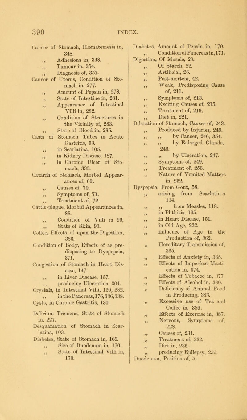 Cancer of Stomach, Hsematemesis in, 348. ,, Adhesions in, 348. ,, Tumour in, 354. ,, Diagnosis of, 357. Cancer of Uterus, Condition of Sto- mach in, 277. ,, Amount of Pepsin in, 278. ,, State of Intestine in, 281. ,, Appearance of Intestinal Villi in, 282. ,, Condition of Structures in the Vicinity of, 283. State of Blood in, 285. Casts of Stomach Tubes in Acute Gastritis, 53. ,, in Scarlatina, 105. ,, in Kidney Disease, 187. ,, in Chronic CJlcer of Sto- mach, 335. Catarrh of Stomach, Morbid Appear - auces of, 69. „ Causes of, 70. ,, Symptoms of, 71, ,, Treatment of, 72. Cattle-plague, Morbid Appearances in, 88. ,, Condition of Villi in 90, „ State of Skin, 90. Coffee, Effects of upon the Digestion, 386. Condition of Body, Effects of as pre- disposing to Dyspepsia, 371. Congestion of Stomach in Heart Dis- ease, 147. ,, in Liver Disease, 157. ,, producing Ulceration, 304. Crystals, in Intestinal Villi, 120, 282. in the Pancreas, 176,336,338. Cysts, in Chronic Gastritis, 130. Delirium Tremens, State of Stomach in, 227. Desquamation of Stomach in Scar- latina, 103. Diabetes, State of Stomach in, 169. ,, Size of Duodenum in, 170. ,, State of Intestinal Villi in, 170. Diabetes, Amount of Pepsin in, 170. ,, Condition of Pancreas in, 171. Digestion, Of Muscle, 20. „ Of Starch, 22. ,, Artificial, 26. „ Post-mortem, 42. ,, Weak, Predisposing Cause of, 211. ,, Symptoms of, 213. ,, Exciting Causes of, 215. ,, Treatment of, 219. ,, Diet in, 221. Dilatation of Stomach, Causes of, 243. ,, Produced by Injuries, 245. ,, ,, by Cancer, 246, 354. ,, ,, by Enlarged Glands, 246. „ „ by Ulceration, 247. ,, Symptoms of, 249. ,, Treatment of, 256. ,, Nature of Vomited Matters in, 252. Dyspepsia, From Gout, 58. ,, arising from Scarlatin a 114. ,, ,, from Measles, 118. ,, in Phthisis, 195. ,, in Heart Disease, 151. „ in Old Age, 222. ,, influence of Age in the Production of, 362. „ Hereditary Transmission of, 365. ,, Effects of Anxiety in, 368. ,, Effects of Imperfect Masti- cation in, 374. Effects of Tobacco in, 377. Effects of Alcohol in, 380. „ Deficiency of Animal Food in Producing, 383. ,, Excessive use of Tea and Coffee in, 386. ,, Effects of Exercise in, 387. ,, Nervous, Symptoms of, 228. ,, Causes of, 231. ,, Treatment of, 232. ,, Diet in, 236. ,, producing Epilepsy, 236. Duodenum, Position of, 5.