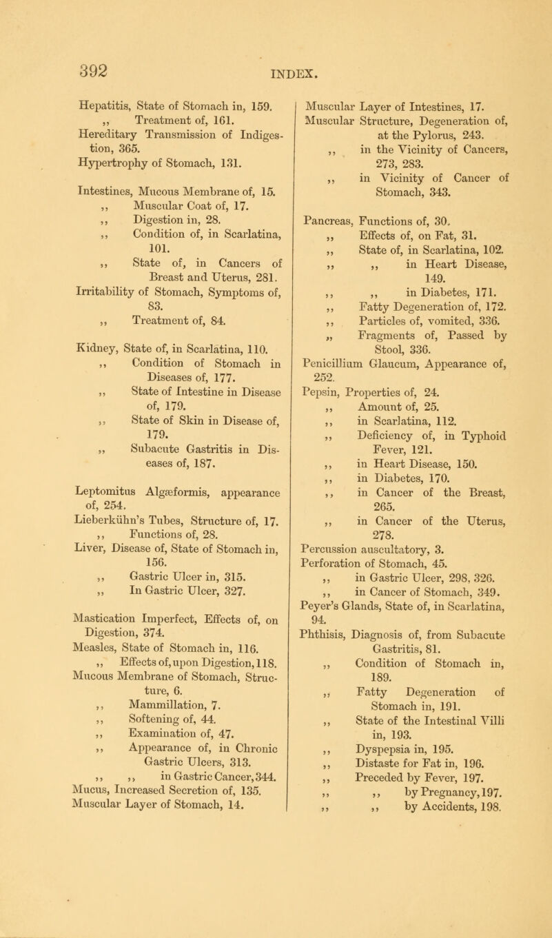 Hepatitis, State of Stomach in, 159. ,, Treatment of, 161. Hereditary Transmission of Indiges- tion, 365. Hypertrophy of Stomach, 131. Intestines, Mucous Membrane of, 15. ,, Muscular Coat of, 17. ,, Digestion in, 28. ,, Condition of, in Scarlatina, 101. ,, State of, in Cancers of Breast and Uterus, 281. Irritability of Stomach, Symptoms of, 83. ,, Treatment of, 84. Kidney, State of, in Scarlatina, 110. ,, Condition of Stomach in Diseases of, 177. ,, State of Intestine in Disease of, 179. ,, State of Skin in Disease of, 179. ,, Subacute Gastritis in Dis- eases of, 187. Leptomitus Algseformis, appearance of, 254. Lieberkuhn's Tubes, Structure of, 17. ,, Functions of, 28. Liver, Disease of, State of Stomach in, 156. ,, Gastric Ulcer in, 315. ,, In Gastric Ulcer, 327. Mastication Imperfect, Effects of, on Digestion, 374. Measles, State of Stomach in, 116. ,, Effects of, upon Digestion, 118. Mucous Membrane of Stomach, Struc- ture, 6. ,, Mammillation, 7. ,, Softening of, 44. ,, Examination of, 47. ,, Appearance of, in Chronic Gastric Ulcers, 313. ,, ,, in Gastric Cancer, 344. Mucus, Increased Secretion of, 135. Muscular Layer of Stomach, 14. Muscular Layer of Intestines, 17. Muscular Structure, Degeneration of, at the Pylorus, 243. ,, in the Vicinity of Cancers, 273, 283. ,, in Vicinity of Cancer of Stomach, 343. Pancreas, Functions of, 30, „ Effects of, on Fat, 31. ,, State of, in Scarlatina, 102. ,, ,, in Heart Disease, 149. ,, ,, in Diabetes, 171. ,, Fatty Degeneration of, 172. ,, Particles of, vomited, 336. „ Fragments of, Passed by Stool, 336. Penicillium Glaucum, Appearance of, 252. Pepsin, Properties of, 24. ,, Amount of, 25. ,, in Scarlatina, 112. ,, Deficiency of, in Typhoid Fever, 121. ,, in Heart Disease, 150. ,, in Diabetes, 170. ,, in Cancer of the Breast, 265. ,, in Cancer of the Uterus, 278. Percussion auscultatory, 3. Perforation of Stomach, 45. ,, in Gastric Ulcer, 298, 326. ,, in Cancer of Stomach, 349. Peyer's Glands, State of, in Scarlatina, 94. Phthisis, Diagnosis of, from Subacute Gastritis, 81. ,, Condition of Stomach in, 189. ,, Fatty Degeneration of Stomach in, 191. ,, State of the Intestinal Villi in, 193. ,, Dyspepsia in, 195. ,, Distaste for Fat in, 196. ,, Preceded by Fever, 197. ,, „ by Pregnancy, 197. ,, ,, by Accidents, 198.