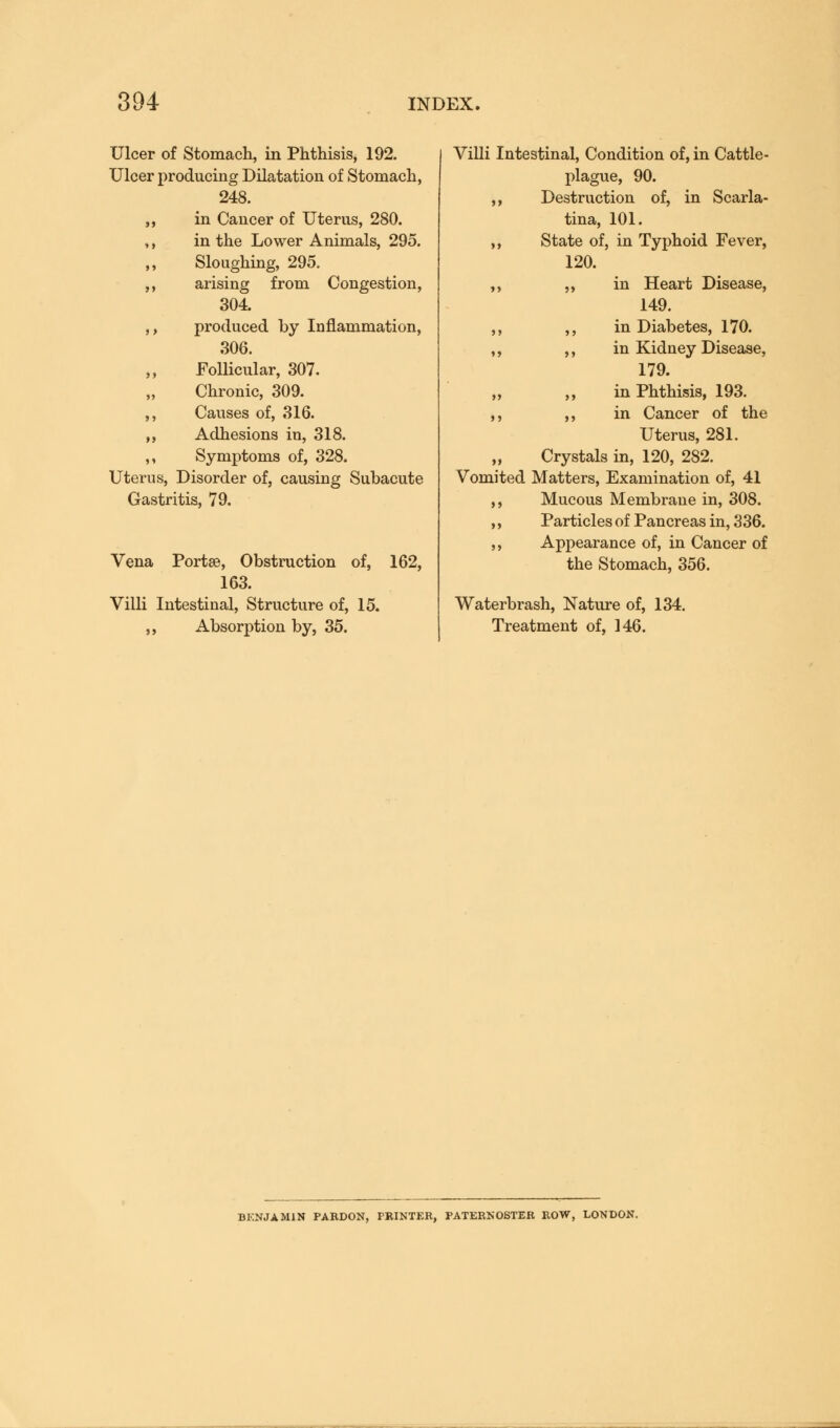 Ulcer of Stomach, in Phthisis, 192. Ulcer producing Dilatation of Stomach, 248. ,, in Cancer of Uterus, 280. ,, in the Lower Animals, 295. ,, Sloughing, 295. ,, arising from Congestion, 304. ,, produced by Inflammation, 306. ,, Follicular, 307. Chronic, 309. ,, Causes of, 316. ,, Adhesions in, 318. ,, Symptoms of, 328. Uterus, Disorder of, causing Subacute Gastritis, 79. Vena Portse, Obstruction of, 163. Villi Intestinal, Structure of, 15. ,, Absorption by, 35. 162, Villi Intestinal, Condition of, in Cattle- plague, 90. ,, Destruction of, in Scarla- tina, 101. ,, State of, in Typhoid Fever, 120. ,, ,, in Heart Disease, 149. ,, ,, in Diabetes, 170. ,, ,, in Kidney Disease, 179. ,, ,, in Phthisis, 193. ,, ,, in Cancer of the Uterus, 281. „ Crystals in, 120, 282. Vomited Matters, Examination of, 41 ,, Mucous Membrane in, 308. ,, Particles of Pancreas in, 3 36. ,, Appearance of, in Cancer of the Stomach, 356. Waterbrash, Nature of, 134. Treatment of, 146. BENJAMIN PARDON, PRINTER, PATERNOSTER ROW, LONDON.