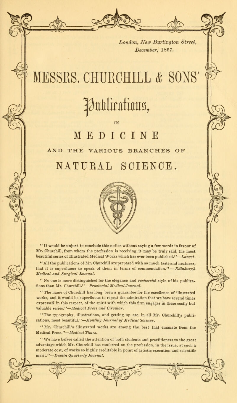 London, New Burlington Street, December, 1867. MESSRS. CHURCHILL & SONS' |klilinrtoit0t IN MEDICINE AND THE VARIOUS BRANCHES OF NATURAL SCIENCE.  It would be unjust to conclude this notice without saying a few words in favour of Mr. Churchill, from whom the profession is receiving, it may be truly said, the most beautiful series of Illustrated Medical Works which has ever been published.—Lancet.  All the publications of Mr. Churchill are prepared with so much taste and neatness, that it is superfluous to speak of them in terms of commendation. — Edinburgh Medical and Surgical Journal,  No one is more distinguished for the elegance and recherche' style of his publica- tions than Mr. Churchill.—Provincial Medical Journal.  The name of Churchill has long been a guarantee for the excellence of illustrated works, and it would be superfluous to repeat the admiration that we have several times expressed in this respect, of the spirit with which this firm engages in these costly but valuable series.—Medical Press and Circular. The typography, illustrations, and getting up are, in all Mr. Churchill's publi- cations, most beautiful.—Monthly Journal of Medical Science.  Mr. Churchill's illustrated works are among the best that emanate from the Medical Press.—Medical Times. We have before called the attention of both students and practitioners to the great advantage which Mr. Churchill has conferred on the profession, in the issue, at such a moderate cost, of works so highly creditable in point of artistic execution and scientific merit.—Dublin Quarterly Journal.