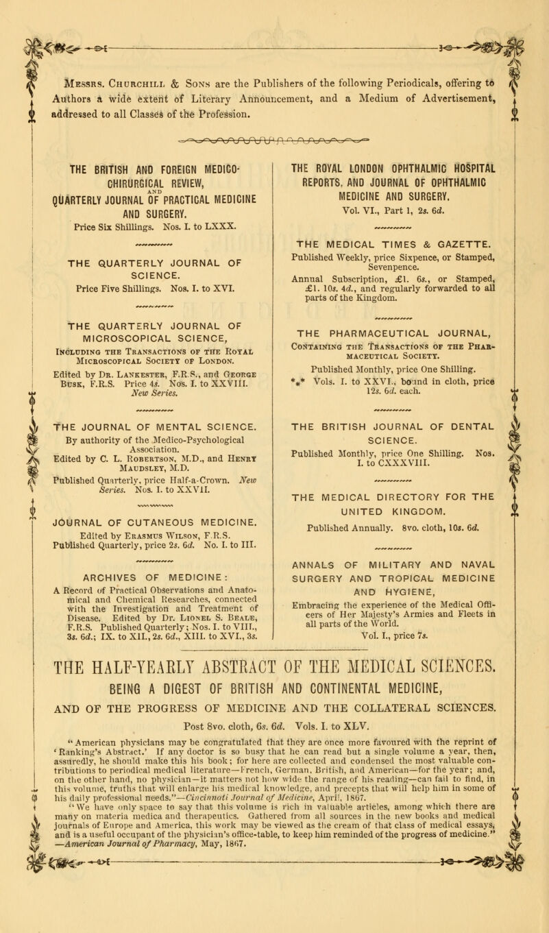 l<ate ^i -*©—*5W%: Messrs. Churchill & Sons are the Publishers of the following Periodicals, offering to Authors a wide extent of Literary Announcement, and a Medium of Advertisement, to addressed to all Classes of the Profession. THE BRITISH AND FOREIGN MEDICO- CHIRURGICAL REVIEW, AND QUARTERLY JOURNAL OF PRACTICAL MEDICINE AND SURGERY. Price Six Shillings. Nos. I. to LXXX. THE QUARTERLY JOURNAL OF SCIENCE. Price Five Shillings. Nos. I. to XVI. THE QUARTERLY JOURNAL OF MICROSCOPICAL SCIENCE, Including the Transactions of the Royal Microscopical Society op London. Edited by Dr. Lankester, F.R.S., and George Busk, F.R.S. Price 4s. Nos. I. to XXVIII. New Series. THE JOURNAL OF MENTAL SCIENCE. By authority of the Medico-Psychological Association. Edited by C. L. Robertson, M.D., and Henry Maudsley, M.D. Published Quarterly, price Half-a-Crown. New Series. Nos. I. to XX VII. JOURNAL OF CUTANEOUS MEDICINE. Edited by Erasmus Wilson, F.R.S. Published Quarterly, price 25. 6d. No. I. to III. ARCHIVES OF MEDICINE: A Record of Practical Observations and Anato- mical and Chemical Researches, connected with the Investigation and Treatment of Disease. Edited by Dr. Lionel S. Beale, F.R.S. Published Quarterly; Nos. I. to VIII., 3s. 6d.; IX. to XII., 2s. 6d., XIII. to XVI., 3s. THE ROYAL LONDON OPHTHALMIC HOSPITAL REPORTS. AND JOURNAL OF OPHTHALMIC MEDICINE AND SURGERY. Vol. VI., Part 1, 2s. 6d. THE MEDICAL TIMES & GAZETTE. Published Weekly, price Sixpence, or Stamped, Sevenpence. Annual Subscription, £1. 6s., or Stamped, £\. 10s. Ad., and regularly forwarded to all parts of the Kingdom. THE HALF-YEARLY ABSTRACT OF THE MEDICAL SCIENCES. BEING A DIGEST OF BRITISH AND CONTINENTAL MEDICINE, AND OF THE PROGRESS OF MEDICINE AND THE COLLATERAL SCIENCES. Post 8vo. cloth, 6s. 6d. Vols. I. to XLV.  American physicians may be congratulated that they are once more favoured with the reprint of ' Ranking's Abstract.' If any doctor is so busy that he can read but a single volume a year, then, assuredly, he should make this his book; for here are collected and condensed the most valuable con- tributions to periodical medical literature—French, German, British, and American—for the year; and, on the other hand, no physician—it matters not how wide the range of his reading—can fail to find, in this volume, truths that will enlarge his medical knowledge, and precepts that will help him in some of his daily professional needs.—Cincinnati Journal of Medicine, April, 1867. We have only space to say that this volume is rich in valuable articles, among which there are many on materia medica and therapeutics. Gathered from all sources in the new books and medical journals of Europe and America, this work may be viewed as the cream of that class of medical essays, and is a useful occupant of the physician's office-table, to keep him reminded of the progress of medicine. —American Journal of Pharmacy, May, 1867. THE PHARMACEUTICAL JOURNAL, Containing the Transactions of the Phar- maceutical Society. Published Monthly, price One Shilling. V Vols. I. to XXVI., bound in cloth, price 125. bd. each. THE BRITISH JOURNAL OF DENTAL SCIENCE. <p Published Monthly, price One Shilling. Nos. jL i. to cxxxviii. »y THE MEDICAL DIRECTORY FOR THE UNITED KINGDOM. Published Annually. 8vo. cloth, 10s. 6d. ANNALS OF MILITARY AND NAVAL SURGERY AND TROPICAL MEDICINE AND HYGIENE, Embracing the experience of the Medical Offi- cers of Her Majesty's Armies and Fleets in all parts of the World. Vol. I., price 7s. —-&>f- -*e—*&&&]